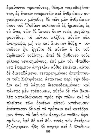 ἐφαίνοντο προσιόντες, θέαμα παραδοξότα-
τον, ἐξ ἵππων πτερωτῶν καὶ ἀνθρώπων συ-
γκείμενοι· μέγεθος δὲ τῶν μὲν ἀνθρώπων
ὅσον τοῦ Ῥοδίων κολοσσοῦ ἐξ ἡμισείας ἐς
τὸ ἄνω, τῶν δὲ ἵππων ὅσον νεὼς μεγάλης
φορτίδος. τὸ μέντοι πλῆθος αὐτῶν οὐκ
ἀνέγραψα, μή τῳ καὶ ἄπιστον δόξῃ – το-
σοῦτον ἦν. ἡγεῖτο δὲ αὐτῶν ὁ ἐκ τοῦ
ζῳδιακοῦ τοξότης. ἐπεὶ δὲ ᾔσθοντο τοὺς
φίλους νενικημένους, ἐπὶ μὲν τὸν Φαέθο-
ντα ἔπεμπον ἀγγελίαν αὖθις ἐπιέναι, αὐτοὶ
δὲ διαταξάμενοι τεταραγμένοις ἐπιπίπτου-
σι τοῖς Σεληνίταις, ἀτάκτως περὶ τὴν δίω-
ξιν καὶ τὰ λάφυρα διεσκεδασμένοις· καὶ
πάντας μὲν τρέπουσιν, αὐτὸν δὲ τὸν βασι-
λέα καταδιώκουσι πρὸς τὴν πόλιν καὶ τὰ
πλεῖστα τῶν ὀρνέων αὐτοῦ κτείνουσιν·
ἀνέσπασαν δὲ καὶ τὰ τρόπαια καὶ κατέδρα-
μον ἅπαν τὸ ὑπὸ τῶν ἀραχνῶν πεδίον ὑφα-
σμένον, ἐμὲ δὲ καὶ δύο τινὰς τῶν ἑταίρων
ἐζώγρησαν. ἤδη δὲ παρῆν καὶ ὁ Φαέθων
198
 