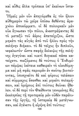 καὶ αὖθις ἄλλα τρόπαια ὑπ' ἐκείνων ἵστα-
το.
Ἡμεῖς μὲν οὖν ἀπηγόμεθα ἐς τὸν ἥλιον
αὐθημερὸν τὼ χεῖρε ὀπίσω δεθέντες ἀρα-
χνίου ἀποκόμματι. οἱ δὲ πολιορκεῖν μὲν
οὐκ ἔγνωσαν τὴν πόλιν, ἀναστρέψαντες δὲ
τὸ μεταξὺ τοῦ ἀέρος ἀπετείχιζον, ὥστε
μηκέτι τὰς αὐγὰς ἀπὸ τοῦ ἡλίου πρὸς τὴν
σελήνην διήκειν. τὸ δὲ τεῖχος ἦν διπλοῦν,
νεφελωτόν· ὥστε σαφὴς ἔκλειψις τῆς σελή-
νης ἐγεγόνει καὶ νυκτὶ διηνεκεῖ πᾶσα κα-
τείχετο. πιεζόμενος δὲ τούτοις ὁ Ἐνδυμί-
ων πέμψας ἱκέτευε καθαιρεῖν τὸ οἰκοδόμη-
μα καὶ μὴ σφᾶς περιορᾶν ἐν σκότῳ βιοτεύ-
οντας, ὑπισχνεῖτο δὲ καὶ φόρους τελέσειν
καὶ σύμμαχος ἔσεσθαι καὶ μηκέτι πολεμή-
σειν, καὶ ὁμήρους ἐπὶ τούτοις δοῦναι ἤθε-
λεν. οἱ δὲ περὶ τὸν Φαέθοντα γενομένης δὶς
ἐκκλησίας τῇ προτεραίᾳ μὲν οὐδὲν παρέλυ-
σαν τῆς ὀργῆς, τῇ ὑστεραίᾳ δὲ μετέγνω-
σαν, καὶ ἐγένετο ἡ εἰρήνη ἐπὶ τούτοις·
199
 