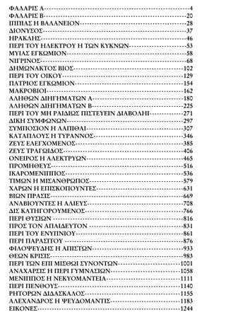 ΦΑΛΑΡΙΣ A------------------------------------------------------------4
ΦΑΛΑΡΙΣ B-----------------------------------------------------------20
ΙΠΠΙΑΣ Η ΒΑΛΑΝΕΙΟΝ--------------------------------------------28
∆ΙΟΝΥΣΟΣ-----------------------------------------------------------37
ΗΡΑΚΛΗΣ------------------------------------------------------------46
ΠΕΡΙ ΤΟΥ ΗΛΕΚΤΡΟΥ Η ΤΩΝ ΚΥΚΝΩΝ-----------------------53
ΜΥΙΑΣ ΕΓΚΩΜΙΟΝ-------------------------------------------------58
ΝΙΓΡΙΝΟΣ------------------------------------------------------------68
∆ΗΜΩΝΑΚΤΟΣ ΒΙΟΣ---------------------------------------------102
ΠΕΡΙ ΤΟΥ ΟΙΚΟΥ--------------------------------------------------129
ΠΑΤΡΙΟΣ ΕΓΚΩΜΙΟΝ--------------------------------------------154
ΜΑΚΡΟΒΙΟΙ--------------------------------------------------------162
ΑΛΗΘΩΝ ∆ΙΗΓΗΜΑΤΩΝ Α-------------------------------------180
ΑΛΗΘΩΝ ∆ΙΗΓΗΜΑΤΩΝ Β-------------------------------------225
ΠΕΡΙ ΤΟΥ ΜΗ ΡΑΙ∆ΙΩΣ ΠΙΣΤΕΥΕΙΝ ∆ΙΑΒΟΛΗΙ--------------271
∆ΙΚΗ ΣΥΜΦΩΝΩΝ------------------------------------------------297
ΣΥΜΠΟΣΙΟΝ Η ΛΑΠΙΘΑΙ----------------------------------------307
ΚΑΤΑΠΛΟΥΣ Η ΤΥΡΑΝΝΟΣ-------------------------------------346
ΖΕΥΣ ΕΛΕΓΧΟΜΕΝΟΣ--------------------------------------------385
ΖΕΥΣ ΤΡΑΓΩΙ∆ΟΣ-------------------------------------------------406
ΟΝΕΙΡΟΣ Η ΑΛΕΚΤΡΥΩΝ----------------------------------------465
ΠΡΟΜΗΘΕΥΣ------------------------------------------------------516
ΙΚΑΡΟΜΕΝΙΠΠΟΣ------------------------------------------------536
ΤΙΜΩΝ Η ΜΙΣΑΝΘΡΩΠΟΣ--------------------------------------579
ΧΑΡΩΝ Η ΕΠΙΣΚΟΠΟΥΝΤΕΣ------------------------------------631
ΒΙΩΝ ΠΡΑΣΙΣ-------------------------------------------------------669
ΑΝΑΒΙΟΥΝΤΕΣ Η ΑΛΙΕΥΣ---------------------------------------708
∆ΙΣ ΚΑΤΗΓΟΡΟΥΜΕΝΟΣ----------------------------------------766
ΠΕΡΙ ΘΥΣΙΩΝ -----------------------------------------------------816
ΠΡΟΣ ΤΟΝ ΑΠΑΙ∆ΕΥΤΟΝ ---------------------------------------831
ΠΕΡΙ ΤΟΥ ΕΝΥΠΝΙΟΥ--------------------------------------------861
ΠΕΡΙ ΠΑΡΑΣΙΤΟΥ -------------------------------------------------876
ΦΙΛΟΨΕΥ∆ΗΣ Η ΑΠΙΣΤΩΝ-------------------------------------933
ΘΕΩΝ ΚΡΙΣΙΣ-------------------------------------------------------983
ΠΕΡΙ ΤΩΝ ΕΠΙ ΜΙΣΘΩΙ ΣΥΝΟΝΤΩΝ-------------------------1001
ΑΝΑΧΑΡΣΙΣ Η ΠΕΡΙ ΓΥΜΝΑΣΙΩΝ----------------------------1058
ΜΕΝΙΠΠΟΣ Η ΝΕΚΥΟΜΑΝΤΕΙΑ------------------------------1111
ΠΕΡΙ ΠΕΝΘΟΥΣ--------------------------------------------------1140
ΡΗΤΟΡΩΝ ∆Ι∆ΑΣΚΑΛΟΣ---------------------------------------1155
ΑΛΕΧΑΝ∆ΡΟΣ Η ΨΕΥ∆ΟΜΑΝΤΙΣ-----------------------------1183
ΕΙΚΟΝΕΣ-----------------------------------------------------------1244
 