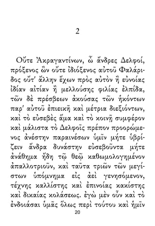 2
Οὔτε Ἀκραγαντίνων, ὦ ἄνδρες ∆ελφοί,
πρόξενος ὢν οὔτε ἰδιόξενος αὐτοῦ Φαλάρι-
δος οὔτ' ἄλλην ἔχων πρὸς αὐτὸν ἢ εὐνοίας
ἰδίαν αἰτίαν ἢ μελλούσης φιλίας ἐλπίδα,
τῶν δὲ πρέσβεων ἀκούσας τῶν ἡκόντων
παρ' αὐτοῦ ἐπιεικῆ καὶ μέτρια διεξιόντων,
καὶ τὸ εὐσεβὲς ἅμα καὶ τὸ κοινῇ συμφέρον
καὶ μάλιστα τὸ ∆ελφοῖς πρέπον προορώμε-
νος ἀνέστην παραινέσων ὑμῖν μήτε ὑβρί-
ζειν ἄνδρα δυνάστην εὐσεβοῦντα μήτε
ἀνάθημα ἤδη τῷ θεῷ καθωμολογημένον
ἀπαλλοτριοῦν, καὶ ταῦτα τριῶν τῶν μεγί-
στων ὑπόμνημα εἰς ἀεὶ γενησόμενον,
τέχνης καλλίστης καὶ ἐπινοίας κακίστης
καὶ δικαίας κολάσεως. ἐγὼ μὲν οὖν καὶ τὸ
ἐνδοιάσαι ὑμᾶς ὅλως περὶ τούτου καὶ ἡμῖν
20
 