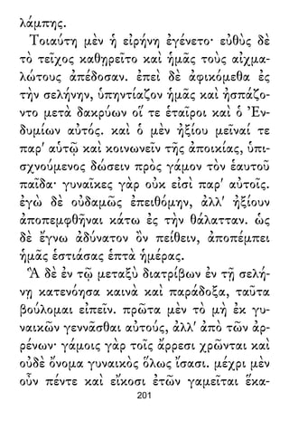 λάμπης.
Τοιαύτη μὲν ἡ εἰρήνη ἐγένετο· εὐθὺς δὲ
τὸ τεῖχος καθῃρεῖτο καὶ ἡμᾶς τοὺς αἰχμα-
λώτους ἀπέδοσαν. ἐπεὶ δὲ ἀφικόμεθα ἐς
τὴν σελήνην, ὑπηντίαζον ἡμᾶς καὶ ἠσπάζο-
ντο μετὰ δακρύων οἵ τε ἑταῖροι καὶ ὁ Ἐν-
δυμίων αὐτός. καὶ ὁ μὲν ἠξίου μεῖναί τε
παρ' αὑτῷ καὶ κοινωνεῖν τῆς ἀποικίας, ὑπι-
σχνούμενος δώσειν πρὸς γάμον τὸν ἑαυτοῦ
παῖδα· γυναῖκες γὰρ οὐκ εἰσὶ παρ' αὐτοῖς.
ἐγὼ δὲ οὐδαμῶς ἐπειθόμην, ἀλλ' ἠξίουν
ἀποπεμφθῆναι κάτω ἐς τὴν θάλατταν. ὡς
δὲ ἔγνω ἀδύνατον ὂν πείθειν, ἀποπέμπει
ἡμᾶς ἑστιάσας ἑπτὰ ἡμέρας.
Ἃ δὲ ἐν τῷ μεταξὺ διατρίβων ἐν τῇ σελή-
νῃ κατενόησα καινὰ καὶ παράδοξα, ταῦτα
βούλομαι εἰπεῖν. πρῶτα μὲν τὸ μὴ ἐκ γυ-
ναικῶν γεννᾶσθαι αὐτούς, ἀλλ' ἀπὸ τῶν ἀρ-
ρένων· γάμοις γὰρ τοῖς ἄρρεσι χρῶνται καὶ
οὐδὲ ὄνομα γυναικὸς ὅλως ἴσασι. μέχρι μὲν
οὖν πέντε καὶ εἴκοσι ἐτῶν γαμεῖται ἕκα-
201
 