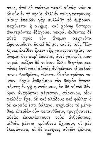 στος, ἀπὸ δὲ τούτων γαμεῖ αὐτός· κύουσι
δὲ οὐκ ἐν τῇ νηδύϊ, ἀλλ' ἐν ταῖς γαστροκνη-
μίαις· ἐπειδὰν γὰρ συλλάβῃ τὸ ἔμβρυον,
παχύνεται ἡ κνήμη, καὶ χρόνῳ ὕστερον
ἀνατεμόντες ἐξάγουσι νεκρά, ἐκθέντες δὲ
αὐτὰ πρὸς τὸν ἄνεμον κεχηνότα
ζῳοποιοῦσιν. δοκεῖ δέ μοι καὶ ἐς τοὺς Ἕλ-
ληνας ἐκεῖθεν ἥκειν τῆς γαστροκνημίας το-
ὔνομα, ὅτι παρ' ἐκείνοις ἀντὶ γαστρὸς κυο-
φορεῖ. μεῖζον δὲ τούτου ἄλλο διηγήσομαι.
γένος ἐστὶ παρ' αὐτοῖς ἀνθρώπων οἱ καλού-
μενοι ∆ενδρῖται, γίνεται δὲ τὸν τρόπον το-
ῦτον. ὄρχιν ἀνθρώπου τὸν δεξιὸν ἀποτε-
μόντες ἐν γῇ φυτεύουσιν, ἐκ δὲ αὐτοῦ δέν-
δρον ἀναφύεται μέγιστον, σάρκινον, οἷον
φαλλός· ἔχει δὲ καὶ κλάδους καὶ φύλλα· ὁ
δὲ καρπός ἐστι βάλανοι πηχυαῖοι τὸ μέγε-
θος. ἐπειδὰν οὖν πεπανθῶσιν, τρυγήσαντες
αὐτὰς ἐκκολάπτουσι τοὺς ἀνθρώπους.
αἰδοῖα μέντοι πρόσθετα ἔχουσιν, οἱ μὲν
ἐλεφάντινα, οἱ δὲ πένητες αὐτῶν ξύλινα,
202
 