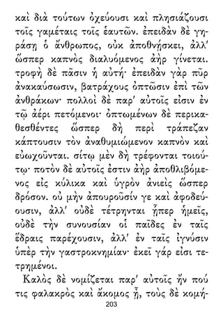 καὶ διὰ τούτων ὀχεύουσι καὶ πλησιάζουσι
τοῖς γαμέταις τοῖς ἑαυτῶν. ἐπειδὰν δὲ γη-
ράσῃ ὁ ἄνθρωπος, οὐκ ἀποθνῄσκει, ἀλλ'
ὥσπερ καπνὸς διαλυόμενος ἀὴρ γίνεται.
τροφὴ δὲ πᾶσιν ἡ αὐτή· ἐπειδὰν γὰρ πῦρ
ἀνακαύσωσιν, βατράχους ὀπτῶσιν ἐπὶ τῶν
ἀνθράκων· πολλοὶ δὲ παρ' αὐτοῖς εἰσιν ἐν
τῷ ἀέρι πετόμενοι· ὀπτωμένων δὲ περικα-
θεσθέντες ὥσπερ δὴ περὶ τράπεζαν
κάπτουσιν τὸν ἀναθυμιώμενον καπνὸν καὶ
εὐωχοῦνται. σίτῳ μὲν δὴ τρέφονται τοιού-
τῳ· ποτὸν δὲ αὐτοῖς ἐστιν ἀὴρ ἀποθλιβόμε-
νος εἰς κύλικα καὶ ὑγρὸν ἀνιεὶς ὥσπερ
δρόσον. οὐ μὴν ἀπουροῦσίν γε καὶ ἀφοδεύ-
ουσιν, ἀλλ' οὐδὲ τέτρηνται ᾗπερ ἡμεῖς,
οὐδὲ τὴν συνουσίαν οἱ παῖδες ἐν ταῖς
ἕδραις παρέχουσιν, ἀλλ' ἐν ταῖς ἰγνύσιν
ὑπὲρ τὴν γαστροκνημίαν· ἐκεῖ γάρ εἰσι τε-
τρημένοι.
Καλὸς δὲ νομίζεται παρ' αὐτοῖς ἤν πού
τις φαλακρὸς καὶ ἄκομος ᾖ, τοὺς δὲ κομή-
203
 