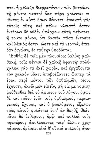 πτει ἡ χάλαζα διαρραγέντων τῶν βοτρύων.
τῇ μέντοι γαστρὶ ὅσα πήρᾳ χρῶνται τι-
θέντες ἐν αὐτῇ ὅσων δέονται· ἀνοικτὴ γὰρ
αὐτοῖς αὕτη καὶ πάλιν κλειστή ἐστιν·
ἐντέρων δὲ οὐδὲν ὑπάρχειν αὐτῇ φαίνεται,
ἢ τοῦτο μόνον, ὅτι δασεῖα πᾶσα ἔντοσθε
καὶ λάσιός ἐστιν, ὥστε καὶ τὰ νεογνά, ἐπει-
δὰν ῥιγώσῃ, ἐς ταύτην ὑποδύεται.
Ἐσθὴς δὲ τοῖς μὲν πλουσίοις ὑαλίνη μαλ-
θακή, τοῖς πένησι δὲ χαλκῆ ὑφαντή· πολύ-
χαλκα γὰρ τὰ ἐκεῖ χωρία, καὶ ἐργάζονται
τὸν χαλκὸν ὕδατι ὑποβρέξαντες ὥσπερ τὰ
ἔρια. περὶ μέντοι τῶν ὀφθαλμῶν, οἵους
ἔχουσιν, ὀκνῶ μὲν εἰπεῖν, μή τίς με νομίσῃ
ψεύδεσθαι διὰ τὸ ἄπιστον τοῦ λόγου. ὅμως
δὲ καὶ τοῦτο ἐρῶ· τοὺς ὀφθαλμοὺς περιαι-
ρετοὺς ἔχουσι, καὶ ὁ βουλόμενος ἐξελὼν
τοὺς αὑτοῦ φυλάττει ἔστ' ἂν δεηθῇ ἰδεῖν·
οὕτω δὲ ἐνθέμενος ὁρᾷ· καὶ πολλοὶ τοὺς
σφετέρους ἀπολέσαντες παρ' ἄλλων χρη-
σάμενοι ὁρῶσιν. εἰσὶ δ' οἳ καὶ πολλοὺς ἀπο-
205
 