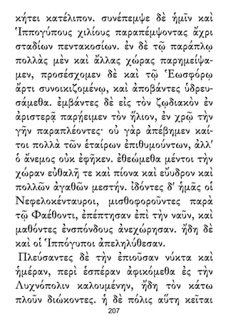 κήτει κατέλιπον. συνέπεμψε δὲ ἡμῖν καὶ
Ἱππογύπους χιλίους παραπέμψοντας ἄχρι
σταδίων πεντακοσίων. ἐν δὲ τῷ παράπλῳ
πολλὰς μὲν καὶ ἄλλας χώρας παρημείψα-
μεν, προσέσχομεν δὲ καὶ τῷ Ἑωσφόρῳ
ἄρτι συνοικιζομένῳ, καὶ ἀποβάντες ὑδρευ-
σάμεθα. ἐμβάντες δὲ εἰς τὸν ζῳδιακὸν ἐν
ἀριστερᾷ παρῄειμεν τὸν ἥλιον, ἐν χρῷ τὴν
γῆν παραπλέοντες· οὐ γὰρ ἀπέβημεν καί-
τοι πολλὰ τῶν ἑταίρων ἐπιθυμούντων, ἀλλ'
ὁ ἄνεμος οὐκ ἐφῆκεν. ἐθεώμεθα μέντοι τὴν
χώραν εὐθαλῆ τε καὶ πίονα καὶ εὔυδρον καὶ
πολλῶν ἀγαθῶν μεστήν. ἰδόντες δ' ἡμᾶς οἱ
Νεφελοκένταυροι, μισθοφοροῦντες παρὰ
τῷ Φαέθοντι, ἐπέπτησαν ἐπὶ τὴν ναῦν, καὶ
μαθόντες ἐνσπόνδους ἀνεχώρησαν. ἤδη δὲ
καὶ οἱ Ἱππόγυποι ἀπεληλύθεσαν.
Πλεύσαντες δὲ τὴν ἐπιοῦσαν νύκτα καὶ
ἡμέραν, περὶ ἑσπέραν ἀφικόμεθα ἐς τὴν
Λυχνόπολιν καλουμένην, ἤδη τὸν κάτω
πλοῦν διώκοντες. ἡ δὲ πόλις αὕτη κεῖται
207
 