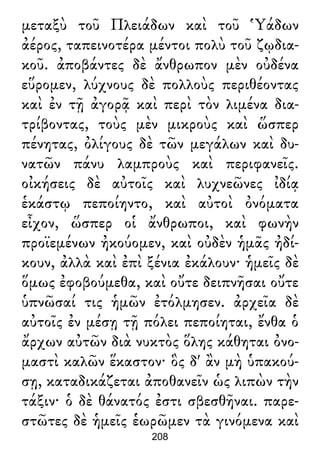 μεταξὺ τοῦ Πλειάδων καὶ τοῦ Ὑάδων
ἀέρος, ταπεινοτέρα μέντοι πολὺ τοῦ ζῳδια-
κοῦ. ἀποβάντες δὲ ἄνθρωπον μὲν οὐδένα
εὕρομεν, λύχνους δὲ πολλοὺς περιθέοντας
καὶ ἐν τῇ ἀγορᾷ καὶ περὶ τὸν λιμένα δια-
τρίβοντας, τοὺς μὲν μικροὺς καὶ ὥσπερ
πένητας, ὀλίγους δὲ τῶν μεγάλων καὶ δυ-
νατῶν πάνυ λαμπροὺς καὶ περιφανεῖς.
οἰκήσεις δὲ αὐτοῖς καὶ λυχνεῶνες ἰδίᾳ
ἑκάστῳ πεποίηντο, καὶ αὐτοὶ ὀνόματα
εἶχον, ὥσπερ οἱ ἄνθρωποι, καὶ φωνὴν
προϊεμένων ἠκούομεν, καὶ οὐδὲν ἡμᾶς ἠδί-
κουν, ἀλλὰ καὶ ἐπὶ ξένια ἐκάλουν· ἡμεῖς δὲ
ὅμως ἐφοβούμεθα, καὶ οὔτε δειπνῆσαι οὔτε
ὑπνῶσαί τις ἡμῶν ἐτόλμησεν. ἀρχεῖα δὲ
αὐτοῖς ἐν μέσῃ τῇ πόλει πεποίηται, ἔνθα ὁ
ἄρχων αὐτῶν διὰ νυκτὸς ὅλης κάθηται ὀνο-
μαστὶ καλῶν ἕκαστον· ὃς δ' ἂν μὴ ὑπακού-
σῃ, καταδικάζεται ἀποθανεῖν ὡς λιπὼν τὴν
τάξιν· ὁ δὲ θάνατός ἐστι σβεσθῆναι. παρε-
στῶτες δὲ ἡμεῖς ἑωρῶμεν τὰ γινόμενα καὶ
208
 