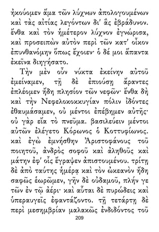 ἠκούομεν ἅμα τῶν λύχνων ἀπολογουμένων
καὶ τὰς αἰτίας λεγόντων δι' ἃς ἐβράδυνον.
ἔνθα καὶ τὸν ἡμέτερον λύχνον ἐγνώρισα,
καὶ προσειπὼν αὐτὸν περὶ τῶν κατ' οἶκον
ἐπυνθανόμην ὅπως ἔχοιεν· ὁ δέ μοι ἅπαντα
ἐκεῖνα διηγήσατο.
Τὴν μὲν οὖν νύκτα ἐκείνην αὐτοῦ
ἐμείναμεν, τῇ δὲ ἐπιούσῃ ἄραντες
ἐπλέομεν ἤδη πλησίον τῶν νεφῶν· ἔνθα δὴ
καὶ τὴν Νεφελοκοκκυγίαν πόλιν ἰδόντες
ἐθαυμάσαμεν, οὐ μέντοι ἐπέβημεν αὐτῆς·
οὐ γὰρ εἴα τὸ πνεῦμα. βασιλεύειν μέντοι
αὐτῶν ἐλέγετο Κόρωνος ὁ Κοττυφίωνος.
καὶ ἐγὼ ἐμνήσθην Ἀριστοφάνους τοῦ
ποιητοῦ, ἀνδρὸς σοφοῦ καὶ ἀληθοῦς καὶ
μάτην ἐφ' οἷς ἔγραψεν ἀπιστουμένου. τρίτῃ
δὲ ἀπὸ ταύτης ἡμέρᾳ καὶ τὸν ὠκεανὸν ἤδη
σαφῶς ἑωρῶμεν, γῆν δὲ οὐδαμοῦ, πλήν γε
τῶν ἐν τῷ ἀέρι· καὶ αὗται δὲ πυρώδεις καὶ
ὑπεραυγεῖς ἐφαντάζοντο. τῇ τετάρτῃ δὲ
περὶ μεσημβρίαν μαλακῶς ἐνδιδόντος τοῦ
209
 