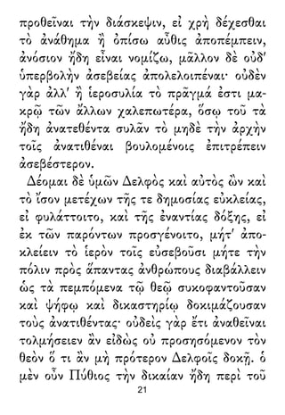 προθεῖναι τὴν διάσκεψιν, εἰ χρὴ δέχεσθαι
τὸ ἀνάθημα ἢ ὀπίσω αὖθις ἀποπέμπειν,
ἀνόσιον ἤδη εἶναι νομίζω, μᾶλλον δὲ οὐδ'
ὑπερβολὴν ἀσεβείας ἀπολελοιπέναι· οὐδὲν
γὰρ ἀλλ' ἢ ἱεροσυλία τὸ πρᾶγμά ἐστι μα-
κρῷ τῶν ἄλλων χαλεπωτέρα, ὅσῳ τοῦ τὰ
ἤδη ἀνατεθέντα συλᾶν τὸ μηδὲ τὴν ἀρχὴν
τοῖς ἀνατιθέναι βουλομένοις ἐπιτρέπειν
ἀσεβέστερον.
∆έομαι δὲ ὑμῶν ∆ελφὸς καὶ αὐτὸς ὢν καὶ
τὸ ἴσον μετέχων τῆς τε δημοσίας εὐκλείας,
εἰ φυλάττοιτο, καὶ τῆς ἐναντίας δόξης, εἰ
ἐκ τῶν παρόντων προσγένοιτο, μήτ' ἀπο-
κλείειν τὸ ἱερὸν τοῖς εὐσεβοῦσι μήτε τὴν
πόλιν πρὸς ἅπαντας ἀνθρώπους διαβάλλειν
ὡς τὰ πεμπόμενα τῷ θεῷ συκοφαντοῦσαν
καὶ ψήφῳ καὶ δικαστηρίῳ δοκιμάζουσαν
τοὺς ἀνατιθέντας· οὐδεὶς γὰρ ἔτι ἀναθεῖναι
τολμήσειεν ἂν εἰδὼς οὐ προσησόμενον τὸν
θεὸν ὅ τι ἂν μὴ πρότερον ∆ελφοῖς δοκῇ. ὁ
μὲν οὖν Πύθιος τὴν δικαίαν ἤδη περὶ τοῦ
21
 