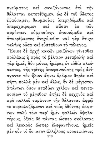 πνεύματος καὶ συνιζάνοντος ἐπὶ τὴν
θάλατταν κατετέθημεν. ὡς δὲ τοῦ ὕδατος
ἐψαύσαμεν, θαυμασίως ὑπερηδόμεθα καὶ
ὑπερεχαίρομεν καὶ πᾶσαν ἐκ τῶν
παρόντων εὐφροσύνην ἐποιούμεθα καὶ
ἀπορρίψαντες ἐνηχόμεθα· καὶ γὰρ ἔτυχε
γαλήνη οὖσα καὶ εὐσταθοῦν τὸ πέλαγος.
Ἔοικε δὲ ἀρχὴ κακῶν μειζόνων γίνεσθαι
πολλάκις ἡ πρὸς τὸ βέλτιον μεταβολή· καὶ
γὰρ ἡμεῖς δύο μόνας ἡμέρας ἐν εὐδίᾳ πλεύ-
σαντες, τῆς τρίτης ὑποφαινούσης πρὸς ἀνί-
σχοντα τὸν ἥλιον ἄφνω ὁρῶμεν θηρία καὶ
κήτη πολλὰ μὲν καὶ ἄλλα, ἓν δὲ μέγιστον
ἁπάντων ὅσον σταδίων χιλίων καὶ πεντα-
κοσίων τὸ μέγεθος· ἐπῄει δὲ κεχηνὸς καὶ
πρὸ πολλοῦ ταράττον τὴν θάλατταν ἀφρῷ
τε περικλυζόμενον καὶ τοὺς ὀδόντας ἐκφα-
ῖνον πολὺ τῶν παρ' ἡμῖν φαλλῶν ὑψηλο-
τέρους, ὀξεῖς δὲ πάντας ὥσπερ σκόλοπας
καὶ λευκοὺς ὥσπερ ἐλεφαντίνους. ἡμεῖς
μὲν οὖν τὸ ὕστατον ἀλλήλους προσειπόντες
210
 