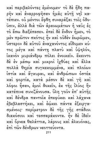 καὶ περιβαλόντες ἐμένομεν· τὸ δὲ ἤδη πα-
ρῆν καὶ ἀναρροφῆσαν ἡμᾶς αὐτῇ νηῒ κα-
τέπιεν. οὐ μέντοι ἔφθη συναράξαι τοῖς ὀδο-
ῦσιν, ἀλλὰ διὰ τῶν ἀραιωμάτων ἡ ναῦς ἐς
τὸ ἔσω διεξέπεσεν. ἐπεὶ δὲ ἔνδον ἦμεν, τὸ
μὲν πρῶτον σκότος ἦν καὶ οὐδὲν ἑωρῶμεν,
ὕστερον δὲ αὐτοῦ ἀναχανόντος εἴδομεν κύ-
τος μέγα καὶ πάντῃ πλατὺ καὶ ὑψηλόν,
ἱκανὸν μυριάνδρῳ πόλει ἐνοικεῖν. ἔκειντο
δὲ ἐν μέσῳ καὶ μικροὶ ἰχθύες καὶ ἄλλα
πολλὰ θηρία συγκεκομμένα, καὶ πλοίων
ἱστία καὶ ἄγκυραι, καὶ ἀνθρώπων ὀστέα
καὶ φορτία, κατὰ μέσον δὲ καὶ γῆ καὶ
λόφοι ἦσαν, ἐμοὶ δοκεῖν, ἐκ τῆς ἰλύος ἣν
κατέπινε συνιζάνουσα. ὕλη γοῦν ἐπ' αὐτῆς
καὶ δένδρα παντοῖα ἐπεφύκει καὶ λάχανα
ἐβεβλαστήκει, καὶ ἐῴκει πάντα ἐξειργα-
σμένοις· περίμετρον δὲ τῆς γῆς στάδιοι
διακόσιοι καὶ τεσσαράκοντα. ἦν δὲ ἰδεῖν
καὶ ὄρνεα θαλάττια, λάρους καὶ ἀλκυόνας,
ἐπὶ τῶν δένδρων νεοττεύοντα.
211
 