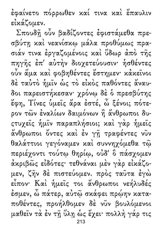 ἐφαίνετο πόρρωθεν καί τινα καὶ ἔπαυλιν
εἰκάζομεν.
Σπουδῇ οὖν βαδίζοντες ἐφιστάμεθα πρε-
σβύτῃ καὶ νεανίσκῳ μάλα προθύμως πρα-
σιάν τινα ἐργαζομένοις καὶ ὕδωρ ἀπὸ τῆς
πηγῆς ἐπ' αὐτὴν διοχετεύουσιν· ἡσθέντες
οὖν ἅμα καὶ φοβηθέντες ἔστημεν· κἀκεῖνοι
δὲ ταὐτὸ ἡμῖν ὡς τὸ εἰκὸς παθόντες ἄναυ-
δοι παρειστήκεσαν· χρόνῳ δὲ ὁ πρεσβύτης
ἔφη, Τίνες ὑμεῖς ἄρα ἐστέ, ὦ ξένοι; πότε-
ρον τῶν ἐναλίων δαιμόνων ἢ ἄνθρωποι δυ-
ςτυχεῖς ἡμῖν παραπλήσιοι; καὶ γὰρ ἡμεῖς
ἄνθρωποι ὄντες καὶ ἐν γῇ τραφέντες νῦν
θαλάττιοι γεγόναμεν καὶ συννηχόμεθα τῷ
περιέχοντι τούτῳ θηρίῳ, οὐδ' ὃ πάσχομεν
ἀκριβῶς εἰδότες· τεθνάναι μὲν γὰρ εἰκάζο-
μεν, ζῆν δὲ πιστεύομεν. πρὸς ταῦτα ἐγὼ
εἶπον· Καὶ ἡμεῖς τοι ἄνθρωποι νεήλυδές
ἐσμεν, ὦ πάτερ, αὐτῷ σκάφει πρῴην κατα-
ποθέντες, προήλθομεν δὲ νῦν βουλόμενοι
μαθεῖν τὰ ἐν τῇ ὕλῃ ὡς ἔχει· πολλὴ γάρ τις
213
 