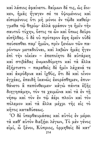 καὶ λάσιος ἐφαίνετο. δαίμων δέ τις, ὡς ἔοι-
κεν, ἡμᾶς ἤγαγεν σέ τε ὀψομένους καὶ
εἰσομένους ὅτι μὴ μόνοι ἐν τῷδε καθείρ-
γμεθα τῷ θηρίῳ· ἀλλὰ φράσον γε ἡμῖν τὴν
σαυτοῦ τύχην, ὅστις τε ὢν καὶ ὅπως δεῦρο
εἰσῆλθες. ὁ δὲ οὐ πρότερον ἔφη ἐρεῖν οὐδὲ
πεύσεσθαι παρ' ἡμῶν, πρὶν ξενίων τῶν πα-
ρόντων μεταδοῦναι, καὶ λαβὼν ἡμᾶς ἦγεν
ἐπὶ τὴν οἰκίαν – ἐπεποίητο δὲ αὐτάρκη
καὶ στιβάδας ἐνῳκοδόμητο καὶ τὰ ἄλλα
ἐξήρτιστο – παραθεὶς δὲ ἡμῖν λάχανά τε
καὶ ἀκρόδρυα καὶ ἰχθῦς, ἔτι δὲ καὶ οἶνον
ἐγχέας, ἐπειδὴ ἱκανῶς ἐκορέσθημεν, ἐπυν-
θάνετο ἃ πεπόνθειμεν· κἀγὼ πάντα ἑξῆς
διηγησάμην, τόν τε χειμῶνα καὶ τὰ ἐν τῇ
νήσῳ καὶ τὸν ἐν τῷ ἀέρι πλοῦν καὶ τὸν
πόλεμον καὶ τὰ ἄλλα μέχρι τῆς εἰς τὸ
κῆτος καταδύσεως.
Ὁ δὲ ὑπερθαυμάσας καὶ αὐτὸς ἐν μέρει
τὰ καθ' αὑτὸν διεξῄει λέγων, Τὸ μὲν γένος
εἰμί, ὦ ξένοι, Κύπριος, ὁρμηθεὶς δὲ κατ'
214
 