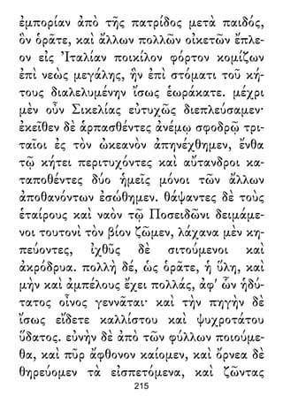 ἐμπορίαν ἀπὸ τῆς πατρίδος μετὰ παιδός,
ὃν ὁρᾶτε, καὶ ἄλλων πολλῶν οἰκετῶν ἔπλε-
ον εἰς Ἰταλίαν ποικίλον φόρτον κομίζων
ἐπὶ νεὼς μεγάλης, ἣν ἐπὶ στόματι τοῦ κή-
τους διαλελυμένην ἴσως ἑωράκατε. μέχρι
μὲν οὖν Σικελίας εὐτυχῶς διεπλεύσαμεν·
ἐκεῖθεν δὲ ἁρπασθέντες ἀνέμῳ σφοδρῷ τρι-
ταῖοι ἐς τὸν ὠκεανὸν ἀπηνέχθημεν, ἔνθα
τῷ κήτει περιτυχόντες καὶ αὔτανδροι κα-
ταποθέντες δύο ἡμεῖς μόνοι τῶν ἄλλων
ἀποθανόντων ἐσώθημεν. θάψαντες δὲ τοὺς
ἑταίρους καὶ ναὸν τῷ Ποσειδῶνι δειμάμε-
νοι τουτονὶ τὸν βίον ζῶμεν, λάχανα μὲν κη-
πεύοντες, ἰχθῦς δὲ σιτούμενοι καὶ
ἀκρόδρυα. πολλὴ δέ, ὡς ὁρᾶτε, ἡ ὕλη, καὶ
μὴν καὶ ἀμπέλους ἔχει πολλάς, ἀφ' ὧν ἡδύ-
τατος οἶνος γεννᾶται· καὶ τὴν πηγὴν δὲ
ἴσως εἴδετε καλλίστου καὶ ψυχροτάτου
ὕδατος. εὐνὴν δὲ ἀπὸ τῶν φύλλων ποιούμε-
θα, καὶ πῦρ ἄφθονον καίομεν, καὶ ὄρνεα δὲ
θηρεύομεν τὰ εἰσπετόμενα, καὶ ζῶντας
215
 