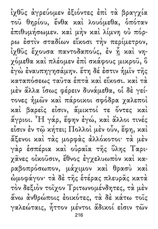 ἰχθῦς ἀγρεύομεν ἐξιόντες ἐπὶ τὰ βραγχία
τοῦ θηρίου, ἔνθα καὶ λουόμεθα, ὁπόταν
ἐπιθυμήσωμεν. καὶ μὴν καὶ λίμνη οὐ πόρ-
ρω ἐστὶν σταδίων εἴκοσι τὴν περίμετρον,
ἰχθῦς ἔχουσα παντοδαπούς, ἐν ᾗ καὶ νη-
χόμεθα καὶ πλέομεν ἐπὶ σκάφους μικροῦ, ὃ
ἐγὼ ἐναυπηγησάμην. ἔτη δέ ἐστιν ἡμῖν τῆς
καταπόσεως ταῦτα ἑπτὰ καὶ εἴκοσι. καὶ τὰ
μὲν ἄλλα ἴσως φέρειν δυνάμεθα, οἱ δὲ γεί-
τονες ἡμῶν καὶ πάροικοι σφόδρα χαλεποὶ
καὶ βαρεῖς εἰσιν, ἄμικτοί τε ὄντες καὶ
ἄγριοι. Ἦ γάρ, ἔφην ἐγώ, καὶ ἄλλοι τινές
εἰσιν ἐν τῷ κήτει; Πολλοὶ μὲν οὖν, ἔφη, καὶ
ἄξενοι καὶ τὰς μορφὰς ἀλλόκοτοι· τὰ μὲν
γὰρ ἑσπέρια καὶ οὐραῖα τῆς ὕλης Ταρι-
χᾶνες οἰκοῦσιν, ἔθνος ἐγχελυωπὸν καὶ κα-
ραβοπρόσωπον, μάχιμον καὶ θρασὺ καὶ
ὠμοφάγον· τὰ δὲ τῆς ἑτέρας πλευρᾶς κατὰ
τὸν δεξιὸν τοῖχον Τριτωνομένδητες, τὰ μὲν
ἄνω ἀνθρώποις ἐοικότες, τὰ δὲ κάτω τοῖς
γαλεώταις, ἧττον μέντοι ἄδικοί εἰσιν τῶν
216
 