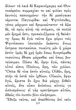 ἄλλων· τὰ λαιὰ δὲ Καρκινόχειρες καὶ Θυν-
νοκέφαλοι συμμαχίαν τε καὶ φιλίαν πρὸς
ἑαυτοὺς πεποιημένοι· τὴν δὲ μεσόγαιαν
νέμονται Παγουρίδαι καὶ Ψηττόποδες,
γένος μάχιμον καὶ δρομικώτατον· τὰ ἑῷα
δέ, τὰ πρὸς αὐτῷ τῷ στόματι, τὰ πολλὰ
μὲν ἔρημά ἐστι, προσκλυζόμενα τῇ θαλάτ-
τῃ· ὅμως δὲ ἐγὼ ταῦτα ἔχω φόρον τοῖς
Ψηττόποσιν ὑποτελῶν ἑκάστου ἔτους
ὄστρεια πεντακόσια. τοιαύτη μὲν ἡ χώρα
ἐστίν· ὑμᾶς δὲ χρὴ ὁρᾶν ὅπως δυνησόμεθα
τοσούτοις ἔθνεσι μάχεσθαι καὶ ὅπως βιο-
τεύσομεν. Πόσοι δέ, ἔφην ἐγώ, πάντες
οὗτοί εἰσιν; Πλείους, ἔφη, τῶν χιλίων.
Ὅπλα δὲ τίνα ἐστὶν αὐτοῖς; Οὐδέν, ἔφη,
πλὴν τὰ ὀστᾶ τῶν ἰχθύων. Οὐκοῦν, ἔφην
ἐγώ, ἄριστα ἂν ἔχοι διὰ μάχης ἐλθεῖν
αὐτοῖς, ἅτε οὖσιν ἀνόπλοις αὐτούς γε
ὡπλισμένους· εἰ γὰρ κρατήσομεν αὐτῶν,
ἀδεῶς τὸν λοιπὸν βίον οἰκήσομεν.
Ἔδοξε ταῦτα, καὶ ἀπελθόντες ἐπὶ ναῦν
217
 