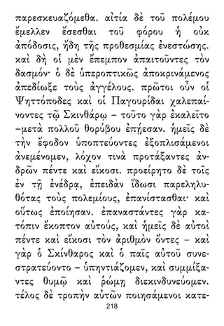 παρεσκευαζόμεθα. αἰτία δὲ τοῦ πολέμου
ἔμελλεν ἔσεσθαι τοῦ φόρου ἡ οὐκ
ἀπόδοσις, ἤδη τῆς προθεσμίας ἐνεστώσης.
καὶ δὴ οἱ μὲν ἔπεμπον ἀπαιτοῦντες τὸν
δασμόν· ὁ δὲ ὑπεροπτικῶς ἀποκρινάμενος
ἀπεδίωξε τοὺς ἀγγέλους. πρῶτοι οὖν οἱ
Ψηττόποδες καὶ οἱ Παγουρίδαι χαλεπαί-
νοντες τῷ Σκινθάρῳ – τοῦτο γὰρ ἐκαλεῖτο
–μετὰ πολλοῦ θορύβου ἐπῄεσαν. ἡμεῖς δὲ
τὴν ἔφοδον ὑποπτεύοντες ἐξοπλισάμενοι
ἀνεμένομεν, λόχον τινὰ προτάξαντες ἀν-
δρῶν πέντε καὶ εἴκοσι. προείρητο δὲ τοῖς
ἐν τῇ ἐνέδρᾳ, ἐπειδὰν ἴδωσι παρεληλυ-
θότας τοὺς πολεμίους, ἐπανίστασθαι· καὶ
οὕτως ἐποίησαν. ἐπαναστάντες γὰρ κα-
τόπιν ἔκοπτον αὐτούς, καὶ ἡμεῖς δὲ αὐτοὶ
πέντε καὶ εἴκοσι τὸν ἀριθμὸν ὄντες – καὶ
γὰρ ὁ Σκίνθαρος καὶ ὁ παῖς αὐτοῦ συνε-
στρατεύοντο – ὑπηντιάζομεν, καὶ συμμίξα-
ντες θυμῷ καὶ ῥώμῃ διεκινδυνεύομεν.
τέλος δὲ τροπὴν αὐτῶν ποιησάμενοι κατε-
218
 