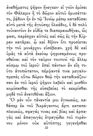 ἀναθήματος ψῆφον ἤνεγκεν· εἰ γοῦν ἐμίσει
τὸν Φάλαριν ἢ τὸ δῶρον αὐτοῦ ἐμυσάττε-
το, ῥᾴδιον ἦν ἐν τῷ Ἰονίῳ μέσῳ καταδῦσαι
αὐτὸ μετὰ τῆς ἀγούσης ὁλκάδος, ὁ δὲ πολὺ
τοὐναντίον ἐν εὐδίᾳ τε διαπεραιωθῆναι, ὥς
φασι, παρέσχεν αὐτοῖς καὶ σῶς ἐς τὴν Κίρ-
ραν κατᾶραι. ᾧ καὶ δῆλον ὅτι προσίεται
τὴν τοῦ μονάρχου εὐσέβειαν. χρὴ δὲ καὶ
ὑμᾶς τὰ αὐτὰ ἐκείνῳ ψηφισαμένους προ-
σθεῖναι καὶ τὸν ταῦρον τουτονὶ τῷ ἄλλῳ
κόσμῳ τοῦ ἱεροῦ· ἐπεὶ πάντων ἂν εἴη το-
ῦτο ἀτοπώτατον, πέμψαντά τινα μεγαλο-
πρεπὲς οὕτω δῶρον θεῷ τὴν καταδικάζου-
σαν ἐκ τοῦ ἱεροῦ ψῆφον λαβεῖν καὶ μισθὸν
κομίσασθαι τῆς εὐσεβείας τὸ κεκρίσθαι
μηδὲ τοῦ ἀνατιθέναι ἄξιον.
Ὁ μὲν οὖν τἀναντία μοι ἐγνωκώς, κα-
θάπερ ἐκ τοῦ Ἀκράγαντος ἄρτι καταπε-
πλευκώς, σφαγάς τινας καὶ βίας καὶ ἁρπα-
γὰς καὶ ἀπαγωγὰς ἐτραγῴδει τοῦ τυράν-
νου μόνον οὐκ αὐτόπτης γεγενῆσθαι
22
 