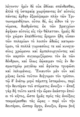 λέγοντο· ἡμῖν δὲ οὐκ ἐδόκει σπένδεσθαι,
ἀλλὰ τῇ ὑστεραίᾳ χωρήσαντες ἐπ' αὐτοὺς
πάντας ἄρδην ἐξεκόψαμεν πλὴν τῶν Τρι-
τωνομενδήτων. οὗτοι δέ, ὡς εἶδον τὰ γι-
νόμενα, διαδράντες ἐκ τῶν βραγχίων
ἀφῆκαν αὑτοὺς εἰς τὴν θάλατταν. ἡμεῖς δὲ
τὴν χώραν ἐπελθόντες ἔρημον ἤδη οὖσαν
τῶν πολεμίων τὸ λοιπὸν ἀδεῶς κατῳκο-
ῦμεν, τὰ πολλὰ γυμνασίοις τε καὶ κυνηγε-
σίοις χρώμενοι καὶ ἀμπελουργοῦντες καὶ
τὸν καρπὸν συγκομιζόμενοι τὸν ἐκ τῶν
δένδρων, καὶ ὅλως ἐῴκειμεν τοῖς ἐν δε-
σμωτηρίῳ μεγάλῳ καὶ ἀφύκτῳ τρυφῶσι
καὶ λελυμένοις. Ἐνιαυτὸν μὲν οὖν καὶ
μῆνας ὀκτὼ τοῦτον διήγομεν τὸν τρόπον.
τῷ δ' ἐνάτῳ μηνὶ πέμπτῃ ἱσταμένου, περὶ
τὴν δευτέραν τοῦ στόματος ἄνοιξιν – ἅπαξ
γὰρ δὴ τοῦτο κατὰ τὴν ὥραν ἑκάστην ἐποί-
ει τὸ κῆτος, ὥστε ἡμᾶς πρὸς τὰς ἀνοίξεις
τεκμαίρεσθαι τὰς ὥρας – περὶ οὖν τὴν
δευτέραν, ὥσπερ ἔφην, ἄνοιξιν, ἄφνω βοή
220
 