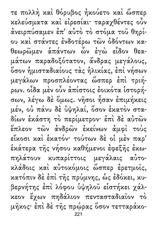 τε πολλὴ καὶ θόρυβος ἠκούετο καὶ ὥσπερ
κελεύσματα καὶ εἰρεσίαι· ταραχθέντες οὖν
ἀνειρπύσαμεν ἐπ' αὐτὸ τὸ στόμα τοῦ θηρί-
ου καὶ στάντες ἐνδοτέρω τῶν ὀδόντων κα-
θεωρῶμεν ἁπάντων ὧν ἐγὼ εἶδον θεα-
μάτων παραδοξότατον, ἄνδρας μεγάλους,
ὅσον ἡμισταδιαίους τὰς ἡλικίας, ἐπὶ νήσων
μεγάλων προσπλέοντας ὥσπερ ἐπὶ τριή-
ρων. οἶδα μὲν οὖν ἀπίστοις ἐοικότα ἱστορή-
σων, λέγω δὲ ὅμως. νῆσοι ἦσαν ἐπιμήκεις
μέν, οὐ πάνυ δὲ ὑψηλαί, ὅσον ἑκατὸν στα-
δίων ἑκάστη τὸ περίμετρον· ἐπὶ δὲ αὐτῶν
ἔπλεον τῶν ἀνδρῶν ἐκείνων ἀμφὶ τοὺς
εἴκοσι καὶ ἑκατόν· τούτων δὲ οἱ μὲν παρ'
ἑκάτερα τῆς νήσου καθήμενοι ἐφεξῆς ἐκω-
πηλάτουν κυπαρίττοις μεγάλαις αὐτο-
κλάδοις καὶ αὐτοκόμοις ὥσπερ ἐρετμοῖς,
κατόπιν δὲ ἐπὶ τῆς πρύμνης, ὡς ἐδόκει, κυ-
βερνήτης ἐπὶ λόφου ὑψηλοῦ εἱστήκει χάλ-
κεον ἔχων πηδάλιον πεντασταδιαῖον τὸ
μῆκος· ἐπὶ δὲ τῆς πρῴρας ὅσον τετταράκο-
221
 