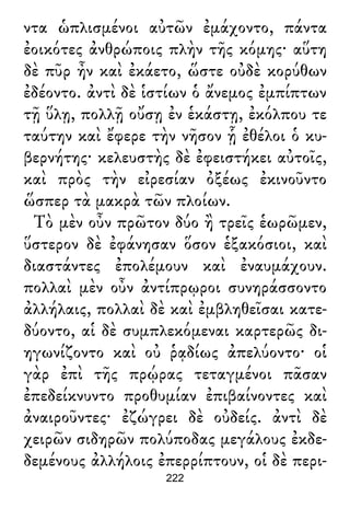 ντα ὡπλισμένοι αὐτῶν ἐμάχοντο, πάντα
ἐοικότες ἀνθρώποις πλὴν τῆς κόμης· αὕτη
δὲ πῦρ ἦν καὶ ἐκάετο, ὥστε οὐδὲ κορύθων
ἐδέοντο. ἀντὶ δὲ ἱστίων ὁ ἄνεμος ἐμπίπτων
τῇ ὕλῃ, πολλῇ οὔσῃ ἐν ἑκάστῃ, ἐκόλπου τε
ταύτην καὶ ἔφερε τὴν νῆσον ᾗ ἐθέλοι ὁ κυ-
βερνήτης· κελευστὴς δὲ ἐφειστήκει αὐτοῖς,
καὶ πρὸς τὴν εἰρεσίαν ὀξέως ἐκινοῦντο
ὥσπερ τὰ μακρὰ τῶν πλοίων.
Τὸ μὲν οὖν πρῶτον δύο ἢ τρεῖς ἑωρῶμεν,
ὕστερον δὲ ἐφάνησαν ὅσον ἑξακόσιοι, καὶ
διαστάντες ἐπολέμουν καὶ ἐναυμάχουν.
πολλαὶ μὲν οὖν ἀντίπρῳροι συνηράσσοντο
ἀλλήλαις, πολλαὶ δὲ καὶ ἐμβληθεῖσαι κατε-
δύοντο, αἱ δὲ συμπλεκόμεναι καρτερῶς δι-
ηγωνίζοντο καὶ οὐ ῥᾳδίως ἀπελύοντο· οἱ
γὰρ ἐπὶ τῆς πρῴρας τεταγμένοι πᾶσαν
ἐπεδείκνυντο προθυμίαν ἐπιβαίνοντες καὶ
ἀναιροῦντες· ἐζώγρει δὲ οὐδείς. ἀντὶ δὲ
χειρῶν σιδηρῶν πολύποδας μεγάλους ἐκδε-
δεμένους ἀλλήλοις ἐπερρίπτουν, οἱ δὲ περι-
222
 
