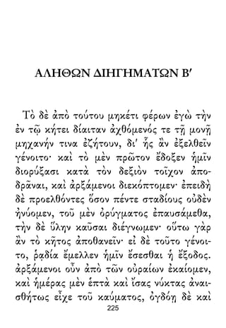 ΑΛΗΘΩΝ ∆ΙΗΓΗΜΑΤΩΝ Βʹ
Τὸ δὲ ἀπὸ τούτου μηκέτι φέρων ἐγὼ τὴν
ἐν τῷ κήτει δίαιταν ἀχθόμενός τε τῇ μονῇ
μηχανήν τινα ἐζήτουν, δι' ἧς ἂν ἐξελθεῖν
γένοιτο· καὶ τὸ μὲν πρῶτον ἔδοξεν ἡμῖν
διορύξασι κατὰ τὸν δεξιὸν τοῖχον ἀπο-
δρᾶναι, καὶ ἀρξάμενοι διεκόπτομεν· ἐπειδὴ
δὲ προελθόντες ὅσον πέντε σταδίους οὐδὲν
ἠνύομεν, τοῦ μὲν ὀρύγματος ἐπαυσάμεθα,
τὴν δὲ ὕλην καῦσαι διέγνωμεν· οὕτω γὰρ
ἂν τὸ κῆτος ἀποθανεῖν· εἰ δὲ τοῦτο γένοι-
το, ῥᾳδία ἔμελλεν ἡμῖν ἔσεσθαι ἡ ἔξοδος.
ἀρξάμενοι οὖν ἀπὸ τῶν οὐραίων ἐκαίομεν,
καὶ ἡμέρας μὲν ἑπτὰ καὶ ἴσας νύκτας ἀναι-
σθήτως εἶχε τοῦ καύματος, ὀγδόῃ δὲ καὶ
225
 