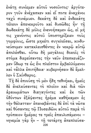 ἐνάτῃ συνίεμεν αὐτοῦ νοσοῦντος· ἀργότε-
ρον γοῦν ἀνέχασκεν καὶ εἴ ποτε ἀναχάνοι
ταχὺ συνέμυεν. δεκάτῃ δὲ καὶ ἑνδεκάτῃ
τέλεον ἀπενεκροῦτο καὶ δυσῶδες ἦν· τῇ
δωδεκάτῃ δὲ μόλις ἐνενοήσαμεν ὡς, εἰ μή
τις χανόντος αὐτοῦ ὑποστηρίξειεν τοὺς
γομφίους, ὥστε μηκέτι συγκλεῖσαι, κινδυ-
νεύσομεν κατακλεισθέντες ἐν νεκρῷ αὐτῷ
ἀπολέσθαι. οὕτω δὴ μεγάλοις δοκοῖς τὸ
στόμα διερείσαντες τὴν ναῦν ἐπεσκευάζο-
μεν ὕδωρ τε ὡς ἔνι πλεῖστον ἐμβαλλόμενοι
καὶ τἆλλα ἐπιτήδεια· κυβερνήσειν δὲ ἔμελ-
λεν ὁ Σκίνθαρος.
Τῇ δὲ ἐπιούσῃ τὸ μὲν ἤδη τεθνήκει, ἡμεῖς
δὲ ἀνελκύσαντες τὸ πλοῖον καὶ διὰ τῶν
ἀραιωμάτων διαγαγόντες καὶ ἐκ τῶν
ὀδόντων ἐξάψαντες ἠρέμα καθήκαμεν ἐς
τὴν θάλατταν· ἐπαναβάντες δὲ ἐπὶ τὰ νῶτα
καὶ θύσαντες τῷ Ποσειδῶνι αὐτοῦ παρὰ τὸ
τρόπαιον ἡμέρας τε τρεῖς ἐπαυλισάμενοι –
νηνεμία γὰρ ἦν – τῇ τετάρτῃ ἀπεπλεύσα-
226
 