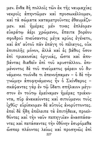 μεν. ἔνθα δὴ πολλοῖς τῶν ἐκ τῆς ναυμαχίας
νεκροῖς ἀπηντῶμεν καὶ προσωκέλλομεν,
καὶ τὰ σώματα καταμετροῦντες ἐθαυμάζο-
μεν. καὶ ἡμέρας μέν τινας ἐπλέομεν
εὐκράτῳ ἀέρι χρώμενοι, ἔπειτα βορέου
σφοδροῦ πνεύσαντος μέγα κρύος ἐγένετο,
καὶ ἀπ' αὐτοῦ πᾶν ἐπάγη τὸ πέλαγος, οὐκ
ἐπιπολῆς μόνον, ἀλλὰ καὶ ἐς βάθος ὅσον
ἐπὶ τριακοσίας ὀργυιάς, ὥστε καὶ ἀπο-
βάντας διαθεῖν ἐπὶ τοῦ κρυστάλλου. ἐπι-
μένοντος δὲ τοῦ πνεύματος φέρειν οὐ δυ-
νάμενοι τοιόνδε τι ἐπενοήσαμεν – ὁ δὲ τὴν
γνώμην ἀποφηνάμενος ἦν ὁ Σκίνθαρος –
σκάψαντες γὰρ ἐν τῷ ὕδατι σπήλαιον μέγι-
στον ἐν τούτῳ ἐμείναμεν ἡμέρας τριάκο-
ντα, πῦρ ἀνακαίοντες καὶ σιτούμενοι τοὺς
ἰχθῦς· εὑρίσκομεν δὲ αὐτοὺς ἀνορύττοντες.
ἐπεὶ δὲ ἤδη ἐπέλειπε τὰ ἐπιτήδεια, προελ-
θόντες καὶ τὴν ναῦν πεπηγυῖαν ἀνασπάσα-
ντες καὶ πετάσαντες τὴν ὀθόνην ἐσυρόμεθα
ὥσπερ πλέοντες λείως καὶ προσηνῶς ἐπὶ
227
 