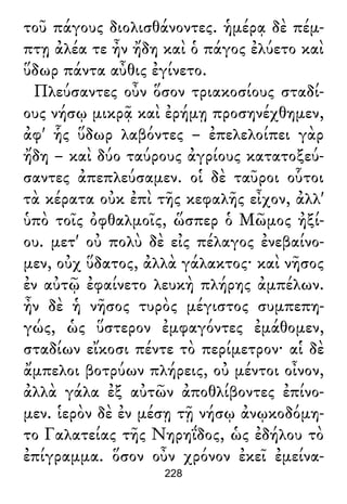 τοῦ πάγους διολισθάνοντες. ἡμέρᾳ δὲ πέμ-
πτῃ ἀλέα τε ἦν ἤδη καὶ ὁ πάγος ἐλύετο καὶ
ὕδωρ πάντα αὖθις ἐγίνετο.
Πλεύσαντες οὖν ὅσον τριακοσίους σταδί-
ους νήσῳ μικρᾷ καὶ ἐρήμῃ προσηνέχθημεν,
ἀφ' ἧς ὕδωρ λαβόντες – ἐπελελοίπει γὰρ
ἤδη – καὶ δύο ταύρους ἀγρίους κατατοξεύ-
σαντες ἀπεπλεύσαμεν. οἱ δὲ ταῦροι οὗτοι
τὰ κέρατα οὐκ ἐπὶ τῆς κεφαλῆς εἶχον, ἀλλ'
ὑπὸ τοῖς ὀφθαλμοῖς, ὥσπερ ὁ Μῶμος ἠξί-
ου. μετ' οὐ πολὺ δὲ εἰς πέλαγος ἐνεβαίνο-
μεν, οὐχ ὕδατος, ἀλλὰ γάλακτος· καὶ νῆσος
ἐν αὐτῷ ἐφαίνετο λευκὴ πλήρης ἀμπέλων.
ἦν δὲ ἡ νῆσος τυρὸς μέγιστος συμπεπη-
γώς, ὡς ὕστερον ἐμφαγόντες ἐμάθομεν,
σταδίων εἴκοσι πέντε τὸ περίμετρον· αἱ δὲ
ἄμπελοι βοτρύων πλήρεις, οὐ μέντοι οἶνον,
ἀλλὰ γάλα ἐξ αὐτῶν ἀποθλίβοντες ἐπίνο-
μεν. ἱερὸν δὲ ἐν μέσῃ τῇ νήσῳ ἀνῳκοδόμη-
το Γαλατείας τῆς Νηρηΐδος, ὡς ἐδήλου τὸ
ἐπίγραμμα. ὅσον οὖν χρόνον ἐκεῖ ἐμείνα-
228
 