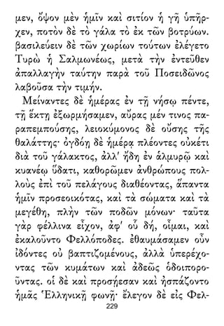 μεν, ὄψον μὲν ἡμῖν καὶ σιτίον ἡ γῆ ὑπῆρ-
χεν, ποτὸν δὲ τὸ γάλα τὸ ἐκ τῶν βοτρύων.
βασιλεύειν δὲ τῶν χωρίων τούτων ἐλέγετο
Τυρὼ ἡ Σαλμωνέως, μετὰ τὴν ἐντεῦθεν
ἀπαλλαγὴν ταύτην παρὰ τοῦ Ποσειδῶνος
λαβοῦσα τὴν τιμήν.
Μείναντες δὲ ἡμέρας ἐν τῇ νήσῳ πέντε,
τῇ ἕκτῃ ἐξωρμήσαμεν, αὔρας μέν τινος πα-
ραπεμπούσης, λειοκύμονος δὲ οὔσης τῆς
θαλάττης· ὀγδόῃ δὲ ἡμέρᾳ πλέοντες οὐκέτι
διὰ τοῦ γάλακτος, ἀλλ' ἤδη ἐν ἁλμυρῷ καὶ
κυανέῳ ὕδατι, καθορῶμεν ἀνθρώπους πολ-
λοὺς ἐπὶ τοῦ πελάγους διαθέοντας, ἅπαντα
ἡμῖν προσεοικότας, καὶ τὰ σώματα καὶ τὰ
μεγέθη, πλὴν τῶν ποδῶν μόνων· ταῦτα
γὰρ φέλλινα εἶχον, ἀφ' οὗ δή, οἶμαι, καὶ
ἐκαλοῦντο Φελλόποδες. ἐθαυμάσαμεν οὖν
ἰδόντες οὐ βαπτιζομένους, ἀλλὰ ὑπερέχο-
ντας τῶν κυμάτων καὶ ἀδεῶς ὁδοιπορο-
ῦντας. οἱ δὲ καὶ προσῄεσαν καὶ ἠσπάζοντο
ἡμᾶς Ἑλληνικῇ φωνῇ· ἔλεγον δὲ εἰς Φελ-
229
 