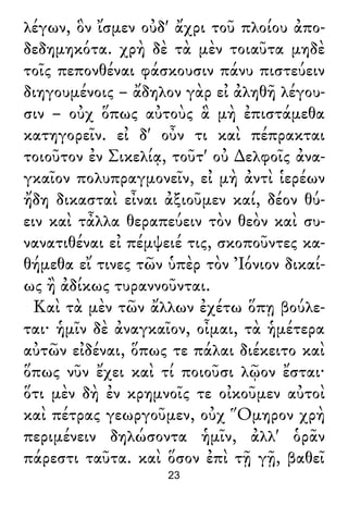 λέγων, ὃν ἴσμεν οὐδ' ἄχρι τοῦ πλοίου ἀπο-
δεδημηκότα. χρὴ δὲ τὰ μὲν τοιαῦτα μηδὲ
τοῖς πεπονθέναι φάσκουσιν πάνυ πιστεύειν
διηγουμένοις – ἄδηλον γὰρ εἰ ἀληθῆ λέγου-
σιν – οὐχ ὅπως αὐτοὺς ἃ μὴ ἐπιστάμεθα
κατηγορεῖν. εἰ δ' οὖν τι καὶ πέπρακται
τοιοῦτον ἐν Σικελίᾳ, τοῦτ' οὐ ∆ελφοῖς ἀνα-
γκαῖον πολυπραγμονεῖν, εἰ μὴ ἀντὶ ἱερέων
ἤδη δικασταὶ εἶναι ἀξιοῦμεν καί, δέον θύ-
ειν καὶ τἆλλα θεραπεύειν τὸν θεὸν καὶ συ-
νανατιθέναι εἰ πέμψειέ τις, σκοποῦντες κα-
θήμεθα εἴ τινες τῶν ὑπὲρ τὸν Ἰόνιον δικαί-
ως ἢ ἀδίκως τυραννοῦνται.
Καὶ τὰ μὲν τῶν ἄλλων ἐχέτω ὅπῃ βούλε-
ται· ἡμῖν δὲ ἀναγκαῖον, οἶμαι, τὰ ἡμέτερα
αὐτῶν εἰδέναι, ὅπως τε πάλαι διέκειτο καὶ
ὅπως νῦν ἔχει καὶ τί ποιοῦσι λῷον ἔσται·
ὅτι μὲν δὴ ἐν κρημνοῖς τε οἰκοῦμεν αὐτοὶ
καὶ πέτρας γεωργοῦμεν, οὐχ Ὅμηρον χρὴ
περιμένειν δηλώσοντα ἡμῖν, ἀλλ' ὁρᾶν
πάρεστι ταῦτα. καὶ ὅσον ἐπὶ τῇ γῇ, βαθεῖ
23
 