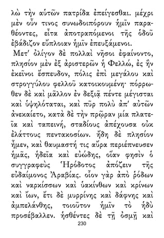 λὼ τὴν αὑτῶν πατρίδα ἐπείγεσθαι. μέχρι
μὲν οὖν τινος συνωδοιπόρουν ἡμῖν παρα-
θέοντες, εἶτα ἀποτραπόμενοι τῆς ὁδοῦ
ἐβάδιζον εὔπλοιαν ἡμῖν ἐπευξάμενοι.
Μετ' ὀλίγον δὲ πολλαὶ νῆσοι ἐφαίνοντο,
πλησίον μὲν ἐξ ἀριστερῶν ἡ Φελλώ, ἐς ἣν
ἐκεῖνοι ἔσπευδον, πόλις ἐπὶ μεγάλου καὶ
στρογγύλου φελλοῦ κατοικουμένη· πόρρω-
θεν δὲ καὶ μᾶλλον ἐν δεξιᾷ πέντε μέγισται
καὶ ὑψηλόταται, καὶ πῦρ πολὺ ἀπ' αὐτῶν
ἀνεκαίετο, κατὰ δὲ τὴν πρῷραν μία πλατε-
ῖα καὶ ταπεινή, σταδίους ἀπέχουσα οὐκ
ἐλάττους πεντακοσίων. ἤδη δὲ πλησίον
ἦμεν, καὶ θαυμαστή τις αὔρα περιέπνευσεν
ἡμᾶς, ἡδεῖα καὶ εὐώδης, οἵαν φησὶν ὁ
συγγραφεὺς Ἡρόδοτος ἀπόζειν τῆς
εὐδαίμονος Ἀραβίας. οἷον γὰρ ἀπὸ ῥόδων
καὶ ναρκίσσων καὶ ὑακίνθων καὶ κρίνων
καὶ ἴων, ἔτι δὲ μυρρίνης καὶ δάφνης καὶ
ἀμπελάνθης, τοιοῦτον ἡμῖν τὸ ἡδὺ
προσέβαλλεν. ἡσθέντες δὲ τῇ ὀσμῇ καὶ
230
 