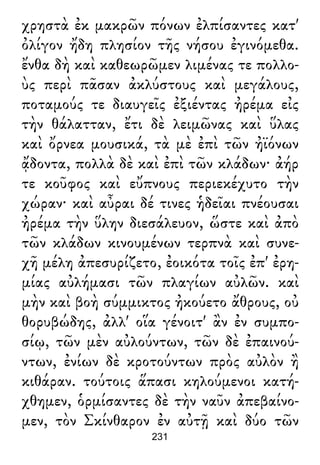 χρηστὰ ἐκ μακρῶν πόνων ἐλπίσαντες κατ'
ὀλίγον ἤδη πλησίον τῆς νήσου ἐγινόμεθα.
ἔνθα δὴ καὶ καθεωρῶμεν λιμένας τε πολλο-
ὺς περὶ πᾶσαν ἀκλύστους καὶ μεγάλους,
ποταμούς τε διαυγεῖς ἐξιέντας ἠρέμα εἰς
τὴν θάλατταν, ἔτι δὲ λειμῶνας καὶ ὕλας
καὶ ὄρνεα μουσικά, τὰ μὲ ἐπὶ τῶν ἠϊόνων
ᾄδοντα, πολλὰ δὲ καὶ ἐπὶ τῶν κλάδων· ἀήρ
τε κοῦφος καὶ εὔπνους περιεκέχυτο τὴν
χώραν· καὶ αὖραι δέ τινες ἡδεῖαι πνέουσαι
ἠρέμα τὴν ὕλην διεσάλευον, ὥστε καὶ ἀπὸ
τῶν κλάδων κινουμένων τερπνὰ καὶ συνε-
χῆ μέλη ἀπεσυρίζετο, ἐοικότα τοῖς ἐπ' ἐρη-
μίας αὐλήμασι τῶν πλαγίων αὐλῶν. καὶ
μὴν καὶ βοὴ σύμμικτος ἠκούετο ἄθρους, οὐ
θορυβώδης, ἀλλ' οἵα γένοιτ' ἂν ἐν συμπο-
σίῳ, τῶν μὲν αὐλούντων, τῶν δὲ ἐπαινού-
ντων, ἐνίων δὲ κροτούντων πρὸς αὐλὸν ἢ
κιθάραν. τούτοις ἅπασι κηλούμενοι κατή-
χθημεν, ὁρμίσαντες δὲ τὴν ναῦν ἀπεβαίνο-
μεν, τὸν Σκίνθαρον ἐν αὐτῇ καὶ δύο τῶν
231
 