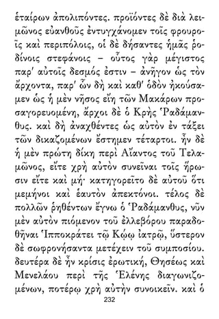 ἑταίρων ἀπολιπόντες. προϊόντες δὲ διὰ λει-
μῶνος εὐανθοῦς ἐντυγχάνομεν τοῖς φρουρο-
ῖς καὶ περιπόλοις, οἱ δὲ δήσαντες ἡμᾶς ῥο-
δίνοις στεφάνοις – οὗτος γὰρ μέγιστος
παρ' αὐτοῖς δεσμός ἐστιν – ἀνῆγον ὡς τὸν
ἄρχοντα, παρ' ὧν δὴ καὶ καθ' ὁδὸν ἠκούσα-
μεν ὡς ἡ μὲν νῆσος εἴη τῶν Μακάρων προ-
σαγορευομένη, ἄρχοι δὲ ὁ Κρὴς Ῥαδάμαν-
θυς. καὶ δὴ ἀναχθέντες ὡς αὐτὸν ἐν τάξει
τῶν δικαζομένων ἔστημεν τέταρτοι. ἦν δὲ
ἡ μὲν πρώτη δίκη περὶ Αἴαντος τοῦ Τελα-
μῶνος, εἴτε χρὴ αὐτὸν συνεῖναι τοῖς ἥρω-
σιν εἴτε καὶ μή· κατηγορεῖτο δὲ αὐτοῦ ὅτι
μεμήνοι καὶ ἑαυτὸν ἀπεκτόνοι. τέλος δὲ
πολλῶν ῥηθέντων ἔγνω ὁ Ῥαδάμανθυς, νῦν
μὲν αὐτὸν πιόμενον τοῦ ἐλλεβόρου παραδο-
θῆναι Ἱπποκράτει τῷ Κῴῳ ἰατρῷ, ὕστερον
δὲ σωφρονήσαντα μετέχειν τοῦ συμποσίου.
δευτέρα δὲ ἦν κρίσις ἐρωτική, Θησέως καὶ
Μενελάου περὶ τῆς Ἑλένης διαγωνιζο-
μένων, ποτέρῳ χρὴ αὐτὴν συνοικεῖν. καὶ ὁ
232
 
