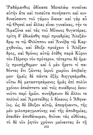 Ῥαδάμανθυς ἐδίκασε Μενελάῳ συνεῖναι
αὐτὴν ἅτε καὶ τοσαῦτα πονήσαντι καὶ κιν-
δυνεύσαντι τοῦ γάμου ἕνεκα· καὶ γὰρ αὖ
τῷ Θησεῖ καὶ ἄλλας εἶναι γυναῖκας, τήν τε
Ἀμαζόνα καὶ τὰς τοῦ Μίνωος θυγατέρας.
τρίτη δ' ἐδικάσθη περὶ προεδρίας Ἀλεξάν-
δρῳ τε τῷ Φιλίππου καὶ Ἀννίβᾳ τῷ Καρ-
χηδονίω, καὶ ἔδοξε προέχειν ὁ Ἀλέξαν-
δρος, καὶ θρόνος αὐτῷ ἐτέθη παρὰ Κῦρον
τὸν Πέρσην τὸν πρότερον. τέταρτοι δὲ ἡμε-
ῖς προσήχθημεν· καὶ ὁ μὲν ἤρετο τί πα-
θόντες ἔτι ζῶντες ἱεροῦ χωρίου ἐπιβαίη-
μεν· ἡμεῖς δὲ πάντα ἑξῆς διηγησάμεθα.
οὕτω δὴ μεταστησάμενος ἡμᾶς ἐπὶ πολὺν
χρόνον ἐσκέπτετο καὶ τοῖς συνέδροις ἐκοι-
νοῦτο περὶ ἡμῶν. συνήδρευον δὲ ἄλλοι τε
πολλοὶ καὶ Ἀριστείδης ὁ δίκαιος ὁ Ἀθηνα-
ῖος. ὡς δὲ ἔδοξεν αὐτῷ, ἀπεφήναντο, τῆς
μὲν φιλοπραγμοσύνης καὶ τῆς ἀποδημίας,
ἐπειδὰν ἀποθάνωμεν, δοῦναι τὰς εὐθύνας,
τὸ δὲ νῦν ῥητὸν χρόνον μείναντας ἐν τῇ
233
 