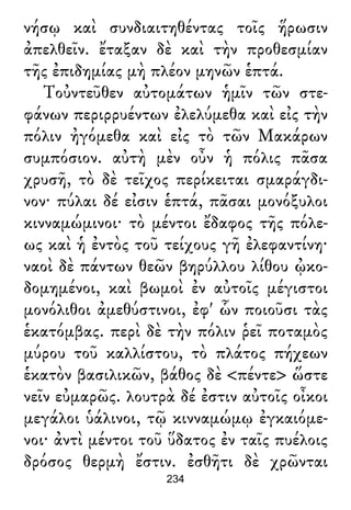 νήσῳ καὶ συνδιαιτηθέντας τοῖς ἥρωσιν
ἀπελθεῖν. ἔταξαν δὲ καὶ τὴν προθεσμίαν
τῆς ἐπιδημίας μὴ πλέον μηνῶν ἑπτά.
Τοὐντεῦθεν αὐτομάτων ἡμῖν τῶν στε-
φάνων περιρρυέντων ἐλελύμεθα καὶ εἰς τὴν
πόλιν ἠγόμεθα καὶ εἰς τὸ τῶν Μακάρων
συμπόσιον. αὐτὴ μὲν οὖν ἡ πόλις πᾶσα
χρυσῆ, τὸ δὲ τεῖχος περίκειται σμαράγδι-
νον· πύλαι δέ εἰσιν ἑπτά, πᾶσαι μονόξυλοι
κινναμώμινοι· τὸ μέντοι ἔδαφος τῆς πόλε-
ως καὶ ἡ ἐντὸς τοῦ τείχους γῆ ἐλεφαντίνη·
ναοὶ δὲ πάντων θεῶν βηρύλλου λίθου ᾠκο-
δομημένοι, καὶ βωμοὶ ἐν αὐτοῖς μέγιστοι
μονόλιθοι ἀμεθύστινοι, ἐφ' ὧν ποιοῦσι τὰς
ἑκατόμβας. περὶ δὲ τὴν πόλιν ῥεῖ ποταμὸς
μύρου τοῦ καλλίστου, τὸ πλάτος πήχεων
ἑκατὸν βασιλικῶν, βάθος δὲ <πέντε> ὥστε
νεῖν εὐμαρῶς. λουτρὰ δέ ἐστιν αὐτοῖς οἶκοι
μεγάλοι ὑάλινοι, τῷ κινναμώμῳ ἐγκαιόμε-
νοι· ἀντὶ μέντοι τοῦ ὕδατος ἐν ταῖς πυέλοις
δρόσος θερμὴ ἔστιν. ἐσθῆτι δὲ χρῶνται
234
 