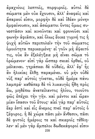 ἀραχνίοις λεπτοῖς, πορφυροῖς. αὐτοὶ δὲ
σώματα μὲν οὐκ ἔχουσιν, ἀλλ' ἀναφεῖς καὶ
ἄσαρκοί εἰσιν, μορφὴν δὲ καὶ ἰδέαν μόνην
ἐμφαίνουσιν, καὶ ἀσώματοι ὄντες ὅμως συ-
νεστᾶσιν καὶ κινοῦνται καὶ φρονοῦσι καὶ
φωνὴν ἀφιᾶσιν, καὶ ὅλως ἔοικε γυμνή τις ἡ
ψυχὴ αὐτῶν περιπολεῖν τὴν τοῦ σώματος
ὁμοιότητα περικειμένη· εἰ γοῦν μὴ ἅψαιτό
τις, οὐκ ἂν ἐξελέγξειε μὴ εἶναι σῶμα τὸ
ὁρώμενον· εἰσὶ γὰρ ὥσπερ σκιαὶ ὀρθαί, οὐ
μέλαιναι. γηράσκει δὲ οὐδείς, ἀλλ' ἐφ' ἧς
ἂν ἡλικίας ἔλθῃ παραμένει. οὐ μὴν οὐδὲ
νὺξ παρ' αὐτοῖς γίνεται, οὐδὲ ἡμέρα πάνυ
λαμπρά· καθάπερ δὲ τὸ λυκαυγὲς ἤδη πρὸς
ἕω, μηδέπω ἀνατείλαντος ἡλίου, τοιοῦτο
φῶς ἐπέχει τὴν γῆν. καὶ μέντοι καὶ ὥραν
μίαν ἴσασιν τοῦ ἔτους· αἰεὶ γὰρ παρ' αὐτοῖς
ἔαρ ἐστὶ καὶ εἷς ἄνεμος πνεῖ παρ' αὐτοῖς ὁ
ζέφυρος. ἡ δὲ χώρα πᾶσι μὲν ἄνθεσιν, πᾶσι
δὲ φυτοῖς ἡμέροις τε καὶ σκιεροῖς τέθλη-
λεν· αἱ μὲν γὰρ ἄμπελοι δωδεκάφοροί εἰσιν
235
 