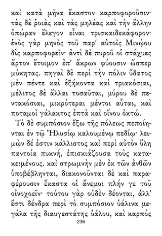 καὶ κατὰ μῆνα ἕκαστον καρποφοροῦσιν·
τὰς δὲ ῥοιὰς καὶ τὰς μηλέας καὶ τὴν ἄλλην
ὀπώραν ἔλεγον εἶναι τρισκαιδεκάφορον·
ἑνὸς γὰρ μηνὸς τοῦ παρ' αὐτοῖς Μινῴου
δὶς καρποφορεῖν· ἀντὶ δὲ πυροῦ οἱ στάχυες
ἄρτον ἕτοιμον ἐπ' ἄκρων φύουσιν ὥσπερ
μύκητας. πηγαὶ δὲ περὶ τὴν πόλιν ὕδατος
μὲν πέντε καὶ ἑξήκοντα καὶ τριακόσιαι,
μέλιτος δὲ ἄλλαι τοσαῦται, μύρου δὲ πε-
ντακόσιαι, μικρότεραι μέντοι αὗται, καὶ
ποταμοὶ γάλακτος ἑπτὰ καὶ οἴνου ὀκτώ.
Τὸ δὲ συμπόσιον ἔξω τῆς πόλεως πεποίη-
νται ἐν τῷ Ἠλυσίῳ καλουμένῳ πεδίῳ· λει-
μὼν δέ ἐστιν κάλλιστος καὶ περὶ αὐτὸν ὕλη
παντοία πυκνή, ἐπισκιάζουσα τοὺς κατα-
κειμένους. καὶ στρωμνὴν μὲν ἐκ τῶν ἀνθῶν
ὑποβέβληνται, διακονοῦνται δὲ καὶ παρα-
φέρουσιν ἕκαστα οἱ ἄνεμοι πλήν γε τοῦ
οἰνοχοεῖν· τούτου γὰρ οὐδὲν δέονται, ἀλλ'
ἔστι δένδρα περὶ τὸ συμπόσιον ὑάλινα με-
γάλα τῆς διαυγεστάτης ὑάλου, καὶ καρπός
236
 