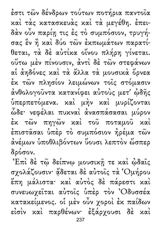 ἐστι τῶν δένδρων τούτων ποτήρια παντοῖα
καὶ τὰς κατασκευὰς καὶ τὰ μεγέθη. ἐπει-
δὰν οὖν παρίῃ τις ἐς τὸ συμπόσιον, τρυγή-
σας ἓν ἢ καὶ δύο τῶν ἐκπωμάτων παρατί-
θεται, τὰ δὲ αὐτίκα οἴνου πλήρη γίνεται.
οὕτω μὲν πίνουσιν, ἀντὶ δὲ τῶν στεφάνων
αἱ ἀηδόνες καὶ τὰ ἄλλα τὰ μουσικὰ ὄρνεα
ἐκ τῶν πλησίον λειμώνων τοῖς στόμασιν
ἀνθολογοῦντα κατανίφει αὐτοὺς μετ' ᾠδῆς
ὑπερπετόμενα. καὶ μὴν καὶ μυρίζονται
ὧδε· νεφέλαι πυκναὶ ἀνασπάσασαι μύρον
ἐκ τῶν πηγῶν καὶ τοῦ ποταμοῦ καὶ
ἐπιστᾶσαι ὑπὲρ τὸ συμπόσιον ἠρέμα τῶν
ἀνέμων ὑποθλιβόντων ὕουσι λεπτὸν ὥσπερ
δρόσον.
Ἐπὶ δὲ τῷ δείπνῳ μουσικῇ τε καὶ ᾠδαῖς
σχολάζουσιν· ᾄδεται δὲ αὐτοῖς τὰ Ὁμήρου
ἔπη μάλιστα· καὶ αὐτὸς δὲ πάρεστι καὶ
συνευωχεῖται αὐτοῖς ὑπὲρ τὸν Ὀδυσσέα
κατακείμενος. οἱ μὲν οὖν χοροὶ ἐκ παίδων
εἰσὶν καὶ παρθένων· ἐξάρχουσι δὲ καὶ
237
 