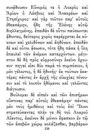 συνᾴδουσιν Εὔνομός τε ὁ Λοκρὸς καὶ
Ἀρίων ὁ Λέσβιος καὶ Ἀνακρέων καὶ
Στησίχορος· καὶ γὰρ τοῦτον παρ' αὐτοῖς
ἐθεασάμην, ἤδη τῆς Ἑλένης αὐτῷ
διηλλαγμένης. ἐπειδὰν δὲ οὗτοι παύσωνται
ᾄδοντες, δεύτερος χορὸς παρέρχεται ἐκ κύ-
κνων καὶ χελιδόνων καὶ ἀηδόνων. ἐπειδὰν
δὲ καὶ οὗτοι ᾄσωσιν, τότε ἤδη πᾶσα ἡ ὕλη
ἐπαυλεῖ τῶν ἀνέμων καταρχόντων. μέγι-
στον δὲ δὴ πρὸς εὐφροσύνην ἐκεῖνο ἔχου-
σιν· πηγαί εἰσι δύο παρὰ τὸ συμπόσιον, ἡ
μὲν γέλωτος, ἡ δὲ ἡδονῆς· ἐκ τούτων ἑκα-
τέρας πάντες ἐν ἀρχῇ τῆς εὐωχίας πίνου-
σιν καὶ τὸ λοιπὸν ἡδόμενοι καὶ γελῶντες
διάγουσιν.
Βούλομαι δὲ εἰπεῖν καὶ τῶν ἐπισήμων
οὕστινας παρ' αὐτοῖς ἐθεασάμην· πάντας
μὲν τοὺς ἡμιθέους καὶ τοὺς ἐπὶ Ἴλιον
στρατεύσαντας πλήν γε δὴ τοῦ Λοκροῦ
Αἴαντος, ἐκεῖνον δὲ μόνον ἔφασκον ἐν τῷ
τῶν ἀσεβῶν χώρῳ κολάζεσθαι, βαρβάρων
238
 
