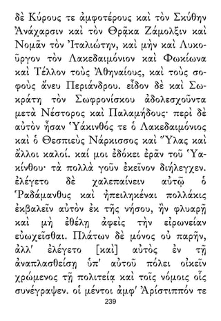 δὲ Κύρους τε ἀμφοτέρους καὶ τὸν Σκύθην
Ἀνάχαρσιν καὶ τὸν Θρᾷκα Ζάμολξιν καὶ
Νομᾶν τὸν Ἰταλιώτην, καὶ μὴν καὶ Λυκο-
ῦργον τὸν Λακεδαιμόνιον καὶ Φωκίωνα
καὶ Τέλλον τοὺς Ἀθηναίους, καὶ τοὺς σο-
φοὺς ἄνευ Περιάνδρου. εἶδον δὲ καὶ Σω-
κράτη τὸν Σωφρονίσκου ἀδολεσχοῦντα
μετὰ Νέστορος καὶ Παλαμήδους· περὶ δὲ
αὐτὸν ἦσαν Ὑάκινθός τε ὁ Λακεδαιμόνιος
καὶ ὁ Θεσπιεὺς Νάρκισσος καὶ Ὕλας καὶ
ἄλλοι καλοί. καί μοι ἐδόκει ἐρᾶν τοῦ Ὑα-
κίνθου· τὰ πολλὰ γοῦν ἐκεῖνον διήλεγχεν.
ἐλέγετο δὲ χαλεπαίνειν αὐτῷ ὁ
Ῥαδάμανθυς καὶ ἠπειληκέναι πολλάκις
ἐκβαλεῖν αὐτὸν ἐκ τῆς νήσου, ἢν φλυαρῇ
καὶ μὴ ἐθέλῃ ἀφεὶς τὴν εἰρωνείαν
εὐωχεῖσθαι. Πλάτων δὲ μόνος οὐ παρῆν,
ἀλλ' ἐλέγετο [καὶ] αὐτὸς ἐν τῇ
ἀναπλασθείσῃ ὑπ' αὐτοῦ πόλει οἰκεῖν
χρώμενος τῇ πολιτείᾳ καὶ τοῖς νόμοις οἷς
συνέγραψεν. οἱ μέντοι ἀμφ' Ἀρίστιππόν τε
239
 