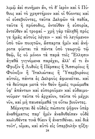 λιμῷ ἀεὶ συνῆμεν ἄν, τὸ δ' ἱερὸν καὶ ὁ Πύ-
θιος καὶ τὸ χρηστήριον καὶ οἱ θύοντες καὶ
οἱ εὐσεβοῦντες, ταῦτα ∆ελφῶν τὰ πεδία,
ταῦτα ἡ πρόσοδος, ἐντεῦθεν ἡ εὐπορία,
ἐντεῦθεν αἱ τροφαί – χρὴ γὰρ τἀληθῆ πρός
γε ἡμᾶς αὐτοὺς λέγειν – καὶ τὸ λεγόμενον
ὑπὸ τῶν ποιητῶν, ἄσπαρτα ἡμῖν καὶ ἀνή-
ροτα φύεται τὰ πάντα ὑπὸ γεωργῷ τῷ
θεῷ, ὃς οὐ μόνον τὰ παρὰ τοῖς Ἕλλησιν
ἀγαθὰ γιγνόμενα παρέχει, ἀλλ' εἴ τι ἐν
Φρυξὶν ἢ Λυδοῖς ἢ Πέρσαις ἢ Ἀσσυρίοις ἢ
Φοίνιξιν ἢ Ἰταλιώταις ἢ Ὑπερβορέοις
αὐτοῖς, πάντα ἐς ∆ελφοὺς ἀφικνεῖται. καὶ
τὰ δεύτερα μετὰ τὸν θεὸν ἡμεῖς τιμώμεθα
ὑφ' ἁπάντων καὶ εὐποροῦμεν καὶ εὐδαιμο-
νοῦμεν· ταῦτα τὸ ἀρχαῖον, ταῦτα τὸ μέχρι
νῦν, καὶ μὴ παυσαίμεθά γε οὕτω βιοῦντες.
Μέμνηται δὲ οὐδεὶς πώποτε ψῆφον ὑπὲρ
ἀναθήματος παρ' ἡμῖν ἀναδοθεῖσαν οὐδὲ
κωλυθέντα τινὰ θύειν ἢ ἀνατιθέναι. καὶ διὰ
τοῦτ', οἶμαι, καὶ αὐτὸ εἰς ὑπερβολὴν ηὔξη-
24
 