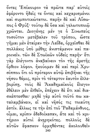 ὄντες Ἐπίκουρον τὰ πρῶτα παρ' αὐτοῖς
ἐφέροντο ἡδεῖς τε ὄντες καὶ κεχαρισμένοι
καὶ συμποτικώτατοι. παρῆν δὲ καὶ Αἴσω-
πος ὁ Φρύξ· τούτῳ δὲ ὅσα καὶ γελωτοποιῷ
χρῶνται. ∆ιογένης μέν γε ὁ Σινωπεὺς
τοσοῦτον μετέβαλεν τοῦ τρόπου, ὥστε
γῆμαι μὲν ἑταίραν τὴν Λαΐδα, ὀρχεῖσθαι δὲ
πολλάκις ὑπὸ μέθης ἀνιστάμενον καὶ πα-
ροινεῖν. τῶν δὲ Στωϊκῶν οὐδεὶς παρῆν· ἔτι
γὰρ ἐλέγοντο ἀναβαίνειν τὸν τῆς ἀρετῆς
ὄρθιον λόφον. ἠκούομεν δὲ καὶ περὶ Χρυ-
σίππου ὅτι οὐ πρότερον αὐτῷ ἐπιβῆναι τῆς
νήσου θέμις, πρὶν τὸ τέταρτον ἑαυτὸν ἐλλε-
βορίσῃ. τοὺς δὲ Ἀκαδημαϊκοὺς ἔλεγον
ἐθέλειν μὲν ἐλθεῖν, ἐπέχειν δὲ ἔτι καὶ δια-
σκέπτεσθαι· μηδὲ γὰρ αὐτὸ τοῦτό πω κα-
ταλαμβάνειν, εἰ καὶ νῆσός τις τοιαύτη
ἐστίν. ἄλλως τε τὴν ἐπὶ τοῦ Ῥαδαμάνθυος,
οἶμαι, κρίσιν ἐδεδοίκεσαν, ἅτε καὶ τὸ κρι-
τήριον αὐτοὶ ἀνῃρηκότες. πολλοὺς δὲ
αὐτῶν ἔφασκον ὁρμηθέντας ἀκολουθεῖν
240
 