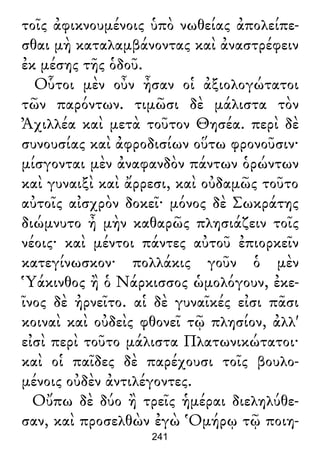 τοῖς ἀφικνουμένοις ὑπὸ νωθείας ἀπολείπε-
σθαι μὴ καταλαμβάνοντας καὶ ἀναστρέφειν
ἐκ μέσης τῆς ὁδοῦ.
Οὗτοι μὲν οὖν ἦσαν οἱ ἀξιολογώτατοι
τῶν παρόντων. τιμῶσι δὲ μάλιστα τὸν
Ἀχιλλέα καὶ μετὰ τοῦτον Θησέα. περὶ δὲ
συνουσίας καὶ ἀφροδισίων οὕτω φρονοῦσιν·
μίσγονται μὲν ἀναφανδὸν πάντων ὁρώντων
καὶ γυναιξὶ καὶ ἄρρεσι, καὶ οὐδαμῶς τοῦτο
αὐτοῖς αἰσχρὸν δοκεῖ· μόνος δὲ Σωκράτης
διώμνυτο ἦ μὴν καθαρῶς πλησιάζειν τοῖς
νέοις· καὶ μέντοι πάντες αὐτοῦ ἐπιορκεῖν
κατεγίνωσκον· πολλάκις γοῦν ὁ μὲν
Ὑάκινθος ἢ ὁ Νάρκισσος ὡμολόγουν, ἐκε-
ῖνος δὲ ἠρνεῖτο. αἱ δὲ γυναῖκές εἰσι πᾶσι
κοιναὶ καὶ οὐδεὶς φθονεῖ τῷ πλησίον, ἀλλ'
εἰσὶ περὶ τοῦτο μάλιστα Πλατωνικώτατοι·
καὶ οἱ παῖδες δὲ παρέχουσι τοῖς βουλο-
μένοις οὐδὲν ἀντιλέγοντες.
Οὔπω δὲ δύο ἢ τρεῖς ἡμέραι διεληλύθε-
σαν, καὶ προσελθὼν ἐγὼ Ὁμήρῳ τῷ ποιη-
241
 