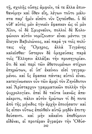 τῇ, σχολῆς οὔσης ἀμφοῖν, τά τε ἄλλα ἐπυν-
θανόμην καὶ ὅθεν εἴη, λέγων τοῦτο μάλι-
στα παρ' ἡμῖν εἰσέτι νῦν ζητεῖσθαι. ὁ δὲ
οὐδ' αὐτὸς μὲν ἀγνοεῖν ἔφασκεν ὡς οἱ μὲν
Χῖον, οἱ δὲ Σμυρναῖον, πολλοὶ δὲ Κολο-
φώνιον αὐτὸν νομίζουσιν· εἶναι μέντοι γε
ἔλεγεν Βαβυλώνιος, καὶ παρά γε τοῖς πολί-
ταις οὐχ Ὅμηρος, ἀλλὰ Τιγράνης
καλεῖσθαι· ὕστερον δὲ ὁμηρεύσας παρὰ
τοῖς Ἕλλησιν ἀλλάξαι τὴν προσηγορίαν.
ἔτι δὲ καὶ περὶ τῶν ἀθετουμένων στίχων
ἐπηρώτων, εἰ ὑπ' ἐκείνου εἰσὶ γεγραμ-
μένοι. καὶ ὃς ἔφασκε πάντας αὑτοῦ εἶναι.
κατεγίνωσκον οὖν τῶν ἀμφὶ τὸν Ζηνόδοτον
καὶ Ἀρίσταρχον γραμματικῶν πολλὴν τὴν
ψυχρολογίαν. ἐπεὶ δὲ ταῦτα ἱκανῶς ἀπε-
κέκριτο, πάλιν αὐτὸν ἠρώτων τί δή ποτε
ἀπὸ τῆς μήνιδος τὴν ἀρχὴν ἐποιήσατο· καὶ
ὃς εἶπεν οὕτως ἐπελθεῖν αὑτῷ μηδὲν ἐπιτη-
δεύσαντι. καὶ μὴν κἀκεῖνο ἐπεθύμουν
εἰδέναι, εἰ προτέραν ἔγραψεν τὴν Ὀδύσ-
242
 