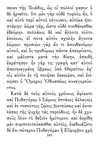 σειαν τῆς Ἰλιάδος, ὡς οἱ πολλοί φασιν· ὁ
δὲ ἠρνεῖτο. ὅτι μὲν γὰρ οὐδὲ τυφλὸς ἦν, ὃ
καὶ αὐτὸ περὶ αὐτοῦ λέγουσιν, αὐτίκα ἠπι-
στάμην· ἑώρα γάρ, ὥστε οὐδὲ πυνθάνεσθαι
ἐδεόμην. πολλάκις δὲ καὶ ἄλλοτε τοῦτο
ἐποίουν, εἴ ποτε αὐτὸν σχολὴν ἄγοντα
ἑώρων· προσιὼν γὰρ ἄν τι ἐπυνθανόμην
αὐτοῦ, καὶ ὃς προθύμως πάντα ἀπεκρίνετο,
καὶ μάλιστα μετὰ τὴν δίκην, ἐπειδὴ
ἐκράτησεν· ἦν γάρ τις γραφὴ κατ' αὐτοῦ
ἀπενηνεγμένη ὕβρεως ὑπὸ Θερσίτου ἐφ'
οἷς αὐτὸν ἐν τῇ ποιήσει ἔσκωψεν, καὶ ἐνί-
κησεν ὁ Ὅμηρος Ὀδυσσέως συναγορεύο-
ντος.
Κατὰ δὲ τοὺς αὐτοὺς χρόνους ἀφίκετο
καὶ Πυθαγόρας ὁ Σάμιος ἑπτάκις ἀλλαγεὶς
καὶ ἐν τοσούτοις ζῴοις βιοτεύσας καὶ ἐκτε-
λέσας τῆς ψυχῆς τὰς περιόδους. ἦν δὲ χρυ-
σοῦς ὅλον τὸ δεξιὸν ἡμίτομον. καὶ ἐκρίθη
μὲν συμπολιτεύσασθαι αὐτοῖς, ἐνεδοιάζετο
δὲ ἔτι πότερον Πυθαγόραν ἢ Εὔφορβον χρὴ
243
 