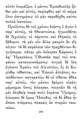 αὐτὸν ὀνομάζειν. ὁ μέντοι Ἐμπεδοκλῆς ἦλ-
θεν μὲν καὶ αὐτός, περίεφθος καὶ τὸ σῶμα
ὅλον ὠπτημένος· οὐ μὴν παρεδέχθη καίτοι
πολλὰ ἱκετεύων.
Προϊόντος δὲ τοῦ χρόνου ἐνέστη ὁ ἀγὼν ὁ
παρ' αὐτοῖς, τὰ Θανατούσια. ἠγωνοθέτει
δὲ Ἀχιλλεὺς τὸ πέμπτον καὶ Θησεὺς τὸ
ἕβδομον. τὰ μὲν οὖν ἄλλα μακρὸν ἂν εἴη
λέγειν· τὰ δὲ κεφάλαια τῶν πραχθέντων δι-
ηγήσομαι. πάλην μὲν ἐνίκησεν Κάρανος ὁ
ἀφ' Ἡρακλέους Ὀδυσσέα περὶ τοῦ στε-
φάνου καταγωνισάμενος· πυγμὴ δὲ ἴση
ἐγένετο Ἀρείου τοῦ Αἰγυπτίου, ὃς ἐν Κο-
ρίνθῳ τέθαπται, καὶ Ἐπειοῦ ἀλλήλοις συ-
νελθόντων. παγκρατίου δὲ οὐ τίθεται ἆθλα
παρ' αὐτοῖς. τὸν μέντοι δρόμον οὐκέτι
μέμνημαι ὅστις ἐνίκησεν. ποιητῶν δὲ τῇ
μὲν ἀληθείᾳ παρὰ πολὺ ἐκράτει Ὅμηρος,
ἐνίκησεν δὲ ὅμως Ἡσίοδος. τὰ δὲ ἆθλα ἦν
ἅπασι στέφανος πλακεὶς ἐκ πτερῶν ταω-
νείων.
244
 
