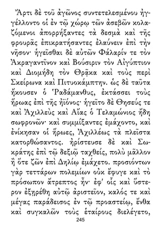 Ἄρτι δὲ τοῦ ἀγῶνος συντετελεσμένου ἠγ-
γέλλοντο οἱ ἐν τῷ χώρῳ τῶν ἀσεβῶν κολα-
ζόμενοι ἀπορρήξαντες τὰ δεσμὰ καὶ τῆς
φρουρᾶς ἐπικρατήσαντες ἐλαύνειν ἐπὶ τὴν
νῆσον· ἡγεῖσθαι δὲ αὐτῶν Φάλαρίν τε τὸν
Ἀκραγαντῖνον καὶ Βούσιριν τὸν Αἰγύπτιον
καὶ ∆ιομήδη τὸν Θρᾷκα καὶ τοὺς περὶ
Σκείρωνα καὶ Πιτυοκάμπτην. ὡς δὲ ταῦτα
ἤκουσεν ὁ Ῥαδάμανθυς, ἐκτάσσει τοὺς
ἥρωας ἐπὶ τῆς ἠϊόνος· ἡγεῖτο δὲ Θησεύς τε
καὶ Ἀχιλλεὺς καὶ Αἴας ὁ Τελαμώνιος ἤδη
σωφρονῶν· καὶ συμμίξαντες ἐμάχοντο, καὶ
ἐνίκησαν οἱ ἥρωες, Ἀχιλλέως τὰ πλεῖστα
κατορθώσαντος. ἠρίστευσε δὲ καὶ Σω-
κράτης ἐπὶ τῷ δεξιῷ ταχθείς, πολὺ μᾶλλον
ἢ ὅτε ζῶν ἐπὶ ∆ηλίῳ ἐμάχετο. προσιόντων
γὰρ τεττάρων πολεμίων οὐκ ἔφυγε καὶ τὸ
πρόσωπον ἄτρεπτος ἦν· ἐφ' οἷς καὶ ὕστε-
ρον ἐξῃρέθη αὐτῷ ἀριστεῖον, καλός τε καὶ
μέγας παράδεισος ἐν τῷ προαστείῳ, ἔνθα
καὶ συγκαλῶν τοὺς ἑταίρους διελέγετο,
245
 