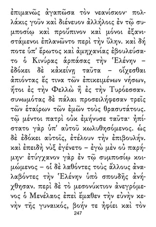 ἐπιμανῶς ἀγαπῶσα τὸν νεανίσκον· πολ-
λάκις γοῦν καὶ διένευον ἀλλήλοις ἐν τῷ συ-
μποσίῳ καὶ προὔπινον καὶ μόνοι ἐξανι-
στάμενοι ἐπλανῶντο περὶ τὴν ὕλην. καὶ δή
ποτε ὑπ' ἔρωτος καὶ ἀμηχανίας ἐβουλεύσα-
το ὁ Κινύρας ἁρπάσας τὴν Ἑλένην –
ἐδόκει δὲ κἀκείνῃ ταῦτα – οἴχεσθαι
ἀπιόντας ἔς τινα τῶν ἐπικειμένων νήσων,
ἤτοι ἐς τὴν Φελλὼ ἢ ἐς τὴν Τυρόεσσαν.
συνωμότας δὲ πάλαι προσειλήφεσαν τρεῖς
τῶν ἑταίρων τῶν ἐμῶν τοὺς θρασυτάτους.
τῷ μέντοι πατρὶ οὐκ ἐμήνυσε ταῦτα· ἠπί-
στατο γὰρ ὑπ' αὐτοῦ κωλυθησόμενος. ὡς
δὲ ἐδόκει αὐτοῖς, ἐτέλουν τὴν ἐπιβουλήν.
καὶ ἐπειδὴ νὺξ ἐγένετο – ἐγὼ μὲν οὐ παρή-
μην· ἐτύγχανον γὰρ ἐν τῷ συμποσίῳ κοι-
μώμενος – οἱ δὲ λαθόντες τοὺς ἄλλους ἀνα-
λαβόντες τὴν Ἑλένην ὑπὸ σπουδῆς ἀνή-
χθησαν. περὶ δὲ τὸ μεσονύκτιον ἀνεγρόμε-
νος ὁ Μενέλαος ἐπεὶ ἔμαθεν τὴν εὐνὴν κε-
νὴν τῆς γυναικός, βοήν τε ἠφίει καὶ τὸν
247
 
