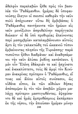 ἀδελφὸν παραλαβὼν ἦλθε πρὸς τὸν βασι-
λέα τὸν Ῥαδάμανθυν. ἡμέρας δὲ ὑποφαι-
νούσης ἔλεγον οἱ σκοποὶ καθορᾶν τὴν ναῦν
πολὺ ἀπέχουσαν· οὕτω δὴ ἐμβιβάσας ὁ
Ῥαδάμανθυς πεντήκοντα τῶν ἡρώων εἰς
ναῦν μονόξυλον ἀσφοδελίνην παρήγγειλε
διώκειν· οἱ δὲ ὑπὸ προθυμίας ἐλαύνοντες
περὶ μεσημβρίαν καταλαμβάνουσιν αὐτοὺς
ἄρτι ἐς τὸν γαλακτώδη τοῦ ὠκεανοῦ τόπον
ἐμβαίνοντας πλησίον τῆς Τυροέσσης· παρὰ
τοσοῦτον ἦλθον διαδρᾶναι· καὶ ἀναδησάμε-
νοι τὴν ναῦν ἁλύσει ῥοδίνῃ κατέπλεον. ἡ
μὲν οὖν Ἑλένη ἐδάκρυέν τε καὶ ᾐσχύνετο
καὶ ἐνεκαλύπτετο, τοὺς δὲ ἀμφὶ τὸν Κινύ-
ραν ἀνακρίνας πρότερον ὁ Ῥαδάμανθυς, εἴ
τινες καὶ ἄλλοι αὐτοῖς συνίσασιν, ὡς
οὐδένα εἶπον, ἐκ τῶν αἰδοίων δήσας
ἀπέπεμψεν ἐς τὸν τῶν ἀσεβῶν χῶρον μα-
λάχῃ πρότερον μαστιγωθέντας. ἐψηφίσα-
ντο δὲ καὶ ἡμᾶς ἐμπροθέσμους ἐκπέμπειν
ἐκ τῆς νήσου, τὴν ἐπιοῦσαν ἡμέραν μόνην
248
 