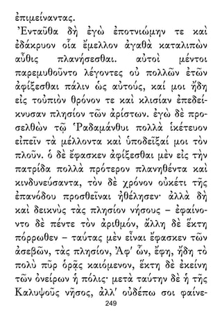 ἐπιμείναντας.
Ἐνταῦθα δὴ ἐγὼ ἐποτνιώμην τε καὶ
ἐδάκρυον οἷα ἔμελλον ἀγαθὰ καταλιπὼν
αὖθις πλανήσεσθαι. αὐτοὶ μέντοι
παρεμυθοῦντο λέγοντες οὐ πολλῶν ἐτῶν
ἀφίξεσθαι πάλιν ὡς αὐτούς, καί μοι ἤδη
εἰς τοὐπιὸν θρόνον τε καὶ κλισίαν ἐπεδεί-
κνυσαν πλησίον τῶν ἀρίστων. ἐγὼ δὲ προ-
σελθὼν τῷ Ῥαδαμάνθυι πολλὰ ἱκέτευον
εἰπεῖν τὰ μέλλοντα καὶ ὑποδεῖξαί μοι τὸν
πλοῦν. ὁ δὲ ἔφασκεν ἀφίξεσθαι μὲν εἰς τὴν
πατρίδα πολλὰ πρότερον πλανηθέντα καὶ
κινδυνεύσαντα, τὸν δὲ χρόνον οὐκέτι τῆς
ἐπανόδου προσθεῖναι ἠθέλησεν· ἀλλὰ δὴ
καὶ δεικνὺς τὰς πλησίον νήσους – ἐφαίνο-
ντο δὲ πέντε τὸν ἀριθμόν, ἄλλη δὲ ἕκτη
πόρρωθεν – ταύτας μὲν εἶναι ἔφασκεν τῶν
ἀσεβῶν, τὰς πλησίον, Ἀφ' ὧν, ἔφη, ἤδη τὸ
πολὺ πῦρ ὁρᾷς καιόμενον, ἕκτη δὲ ἐκείνη
τῶν ὀνείρων ἡ πόλις· μετὰ ταύτην δὲ ἡ τῆς
Καλυψοῦς νῆσος, ἀλλ' οὐδέπω σοι φαίνε-
249
 